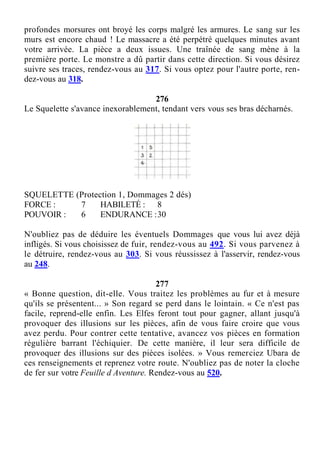profondes morsures ont broyé les corps malgré les armures. Le sang sur les
murs est encore chaud ! Le massacre a été perpétré quelques minutes avant
votre arrivée. La pièce a deux issues. Une traînée de sang mène à la
première porte. Le monstre a dû partir dans cette direction. Si vous désirez
suivre ses traces, rendez-vous au 317. Si vous optez pour l'autre porte, ren-
dez-vous au 318.
276
Le Squelette s'avance inexorablement, tendant vers vous ses bras décharnés.
SQUELETTE (Protection 1, Dommages 2 dés)
FORCE : 7 HABILETÉ : 8
POUVOIR : 6 ENDURANCE :30
N'oubliez pas de déduire les éventuels Dommages que vous lui avez déjà
infligés. Si vous choisissez de fuir, rendez-vous au 492. Si vous parvenez à
le détruire, rendez-vous au 303. Si vous réussissez à l'asservir, rendez-vous
au 248.
277
« Bonne question, dit-elle. Vous traitez les problèmes au fur et à mesure
qu'ils se présentent... » Son regard se perd dans le lointain. « Ce n'est pas
facile, reprend-elle enfin. Les Elfes feront tout pour gagner, allant jusqu'à
provoquer des illusions sur les pièces, afin de vous faire croire que vous
avez perdu. Pour contrer cette tentative, avancez vos pièces en formation
régulière barrant l'échiquier. De cette manière, il leur sera difficile de
provoquer des illusions sur des pièces isolées. » Vous remerciez Ubara de
ces renseignements et reprenez votre route. N'oubliez pas de noter la cloche
de fer sur votre Feuille d Aventure. Rendez-vous au 520.
 