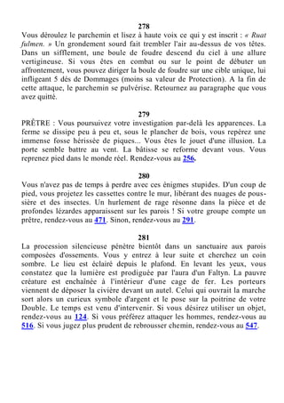 278
Vous déroulez le parchemin et lisez à haute voix ce qui y est inscrit : « Ruat
fulmen. » Un grondement sourd fait trembler l'air au-dessus de vos têtes.
Dans un sifflement, une boule de foudre descend du ciel à une allure
vertigineuse. Si vous êtes en combat ou sur le point de débuter un
affrontement, vous pouvez diriger la boule de foudre sur une cible unique, lui
infligeant 5 dés de Dommages (moins sa valeur de Protection). A la fin de
cette attaque, le parchemin se pulvérise. Retournez au paragraphe que vous
avez quitté.
279
PRÊTRE : Vous poursuivez votre investigation par-delà les apparences. La
ferme se dissipe peu à peu et, sous le plancher de bois, vous repérez une
immense fosse hérissée de piques... Vous êtes le jouet d'une illusion. La
porte semble battre au vent. La bâtisse se reforme devant vous. Vous
reprenez pied dans le monde réel. Rendez-vous au 256.
280
Vous n'avez pas de temps à perdre avec ces énigmes stupides. D'un coup de
pied, vous projetez les cassettes contre le mur, libérant des nuages de pous-
sière et des insectes. Un hurlement de rage résonne dans la pièce et de
profondes lézardes apparaissent sur les parois ! Si votre groupe compte un
prêtre, rendez-vous au 471. Sinon, rendez-vous au 291.
281
La procession silencieuse pénètre bientôt dans un sanctuaire aux parois
composées d'ossements. Vous y entrez à leur suite et cherchez un coin
sombre. Le lieu est éclairé depuis le plafond. En levant les yeux, vous
constatez que la lumière est prodiguée par l'aura d'un Faltyn. La pauvre
créature est enchaînée à l'intérieur d'une cage de fer. Les porteurs
viennent de déposer la civière devant un autel. Celui qui ouvrait la marche
sort alors un curieux symbole d'argent et le pose sur la poitrine de votre
Double. Le temps est venu d'intervenir. Si vous désirez utiliser un objet,
rendez-vous au 124. Si vous préférez attaquer les hommes, rendez-vous au
516. Si vous jugez plus prudent de rebrousser chemin, rendez-vous au 547.
 