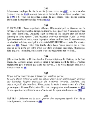 282
Allez-vous employer la cloche de fer (rendez-vous au 460), un anneau d'or
(rendez-vous au 266), ou une broche en forme de tête de loup (rendez-vous
au 503) ? Si vous ne possédez aucun de ces objets, vous n'avez d'autre
choix que d'attaquer (rendez-vous au 530).
283
CHEVALIER : Tous regardent, hébétés, l'Élémental prêt à s'écraser sur le
navire. L'équipage semble résigné à mourir, mais pas vous ! Vous ne périrez
pas sans combattre. Auguste s'est rapproché du navire afin de mieux
contempler votre agonie. C'est l'occasion que vous attendiez ! Usant de votre
épée comme d'une lance, vous la projetez dans sa direction. Si vous obtenez
un résultat inférieur ou égal à votre total d'HABILETÉ avec trois dés, rendez-
vous au 446. Sinon, votre épée tombe dans l'eau. Vous n'aurez pas à vous
soucier de la perte de votre arme, car dans quelques secondes, l'Elémental
aura englouti le navire, entraînant tous ses occupants par le fond...
284
Elle secoue la tête : « Il vous faudra d'abord atteindre le Château de la Nuit
Éternelle. Certains disent qu'il est situé à l'extrême nord de l'île... D'autres
prétendent qu'il n'existe que dans nos rêves... » Sa voix devient inaudible.
Rendez-vous au 59.
285
Ce qui suit ne concerne que le joueur qui monte la garde.
La Lune Bleue éclaire la cime des arbres d'une lueur fantomatique, donnant
aux branches l'aspect inquiétant de membres torturés. Soudain, une
créature jaillit du sous-bois. Vous portez la main à votre arme. Ce n'était
qu'un lapin ! Si vous désirez réveiller vos compagnons, rendez-vous au 179.
Si vous préférez explorer le coin d'où venait le lapin, rendez-vous au 388.
286
PRÊTRE : Ashanax est le saint patron des voyageurs égarés. Fort de ce
renseignement, rendez-vous au 444.
 
