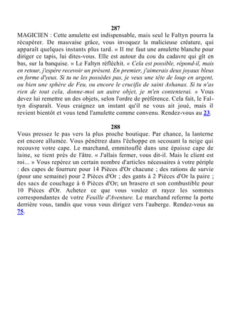 287
MAGICIEN : Cette amulette est indispensable, mais seul le Faltyn pourra la
récupérer. De mauvaise grâce, vous invoquez la malicieuse créature, qui
apparaît quelques instants plus tard. « Il me faut une amulette blanche pour
diriger ce tapis, lui dites-vous. Elle est autour du cou du cadavre qui gît en
bas, sur la banquise. » Le Faltyn réfléchit. « Cela est possible, répond-il, mais
en retour, j'espère recevoir un présent. En premier, j'aimerais deux joyaux bleus
en forme d'yeux. Si tu ne les possèdes pas, je veux une tête de loup en argent,
ou bien une sphère de Feu, ou encore le crucifix de saint Ashanax. Si tu n'as
rien de tout cela, donne-moi un autre objet, je m'en contenterai. » Vous
devez lui remettre un des objets, selon l'ordre de préférence. Cela fait, le Fal-
tyn disparaît. Vous craignez un instant qu'il ne vous ait joué, mais il
revient bientôt et vous tend l'amulette comme convenu. Rendez-vous au 23.
288
Vous pressez le pas vers la plus proche boutique. Par chance, la lanterne
est encore allumée. Vous pénétrez dans l'échoppe en secouant la neige qui
recouvre votre cape. Le marchand, emmitouflé dans une épaisse cape de
laine, se tient près de l'âtre. « J'allais fermer, vous dit-il. Mais le client est
roi... » Vous repérez un certain nombre d'articles nécessaires à votre périple
: des capes de fourrure pour 14 Pièces d'Or chacune ; des rations de survie
(pour une semaine) pour 2 Pièces d'Or ; des gants à 2 Pièces d'Or la paire ;
des sacs de couchage à 6 Pièces d'Or; un brasero et son combustible pour
10 Pièces d'Or. Achetez ce que vous voulez et rayez les sommes
correspondantes de votre Feuille d'Aventure. Le marchand referme la porte
derrière vous, tandis que vous vous dirigez vers l'auberge. Rendez-vous au
75.
 