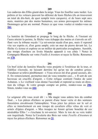 289
Les cadavres des Elfes gisent dans la neige. Vous les fouillez sans tarder. Les
prêtres et les voleurs peuvent les délester de leurs flèches (ils en trouveront
un total de dix-huit, de quoi remplir trois carquois), et de leurs sept arcs
mais, maniées par des mains humaines, ces armes provoquent les mêmes
Dommages qu'un arc normal. Prenez ce que vous voulez et rendez-vous au
501.
290
La lumière de l'étendard se propage le long de la flèche. A l'instant où
l'aura atteint la pointe, la flèche vous échappe des mains et s'envole en sif-
flant vers la tribune royale ! Le roi-sorcier recule d'un pas, mais il reprend
vite ses esprits et, d'un geste ample, crée un mur de pierre devant lui. La
flèche s'y écrase et explose en un millier de particules aveuglantes. Aussitôt,
une troupe d'archers en livrée blanche apparaît à vos côtés ! Notez la
Compagnie Blanche sur votre Feuille d Aventure et rayez la flèche. Retournez
au 178.
291
Un bref éclat de lumière blanche vous projette à l'extérieur de la tour, et
l'édifice s'écroule, ne laissant derrière lui qu'un tas de cendres grises.
Varadaxor se relève péniblement : « Vous m'avez été d'un grand secours, dit-
il. En remerciement, permettez-moi de vous remettre ceci... » Il sort de son
havresac un crucifix d'argent. « Cette relique contient l'index de saint
Ashanax. » Le vieillard vous donne l'accolade et reprend sa route en direc-
tion du village. Si votre groupe compte un prêtre, rendez-vous au 286.
Sinon, rendez-vous au 444.
292
Le seigneur elfe vous avait dit : « Ma magie vous aidera lors du combat
final... » Les pièces d'échecs se parent d'une lueur verte et des senteurs
forestières envahissent l'atmosphère. Vous jetez les pièces sur le sol et
elles se transforment en une troupe de cavaliers elfes vêtus de vert et
armés d'épées d'argent. « Mes troupes ne feront qu'une bouchée de ces
misérables Elfes ! » s'exclame le roi-sorcier. Mais le ton de sa voix trahit
son inquiétude. Notez la Cavalerie des Bois sur votre Feuille d'Aventure et
rayez les pièces d'échecs. Retournez au 21.
 