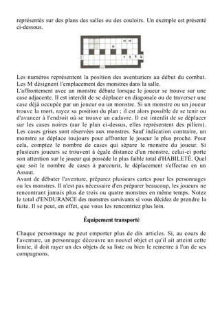 représentés sur des plans des salles ou des couloirs. Un exemple est présenté
ci-dessous.
Les numéros représentent la position des aventuriers au début du combat.
Les M désignent l'emplacement des monstres dans la salle.
L'affrontement avec un monstre débute lorsque le joueur se trouve sur une
case adjacente. Il est interdit de se déplacer en diagonale ou de traverser une
case déjà occupée par un joueur ou un monstre. Si un monstre ou un joueur
trouve la mort, rayez sa position du plan ; il est alors possible de se tenir ou
d'avancer à l'endroit où se trouve un cadavre. Il est interdit de se déplacer
sur les cases noires (sur le plan ci-dessus, elles représentent des piliers).
Les cases grises sont réservées aux monstres. Sauf indication contraire, un
monstre se déplace toujours pour affronter le joueur le plus proche. Pour
cela, comptez le nombre de cases qui sépare le monstre du joueur. Si
plusieurs joueurs se trouvent à égale distance d'un monstre, celui-ci porte
son attention sur le joueur qui possède le plus faible total d'HABILETÉ. Quel
que soit le nombre de cases à parcourir, le déplacement s'effectue en un
Assaut.
Avant de débuter l'aventure, préparez plusieurs cartes pour les personnages
ou les monstres. Il n'est pas nécessaire d'en préparer beaucoup, les joueurs ne
rencontrant jamais plus de trois ou quatre monstres en même temps. Notez
le total d'ENDURANCE des monstres survivants si vous décidez de prendre la
fuite. Il se peut, en effet, que vous les rencontriez plus loin.
Équipement transporté
Chaque personnage ne peut emporter plus de dix articles. Si, au cours de
l'aventure, un personnage découvre un nouvel objet et qu'il ait atteint cette
limite, il doit rayer un des objets de sa liste ou bien le remettre à l'un de ses
compagnons.
 