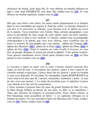 choisissez de tricher, jetez deux dés. Si vous obtenez un résultat inférieur ou
égal à votre total d'HABILETÉ avec deux dés, rendez-vous au 239. Si vous
obtenez un résultat supérieur, rendez-vous au 218.
297
Dès que vous faites votre choix, les autres mains disparaissent et se fondent
dans le noir insondable qui tapisse le fond du coffre. La bouche disparaît à
son tour et le couvercle se referme, vous laissant avec la sphère au creux
de la paume. Vous retournez vers l'entrée. Dans certains paragraphes, vous
aurez la possibilité de faire usage de cette sphère mais, de toute manière,
vous pourrez le faire à tout moment. Ce faisant, rendez-vous au paragraphe
correspondant à la sphère que vous avez choisie, mais n'oubliez pas de
noter le numéro de paragraphe que vous quittez : sphère du Carnage (49),
sphère des Mystères (302), sphère de la Peste (161), sphère des Dons (396) et
sphère de Feu (310). Notez le numéro sur votre Feuille d Aventure (si vous
êtes en groupe, désignez le joueur qui prend la sphère). Vous quittez la pièce.
Vous pouvez maintenant ouvrir l'autre porte (rendez-vous au 200), ou bien
quitter la tour (rendez-vous au 406).
298
Le Lacodon a repris sa route vers le nord. Certains joueurs peuvent être
sujets au mal de mer, à l'exception des prêtres, grâce à leur capacité de
contrôle mental et physique. Lancez deux dés (et ajoutez 1 point au résultat
si vous avez déjeuné). Si vous faites 10, vous perdez 2 points d'ENDURANCE (si
votre total n'est plus que de 2 points, retranchez seulement 1 point : le mal
de mer n'est pas mortel...). Le matin du troisième jour, le capitaine Lazarus
vous aborde avec des airs de conspirateur.
« Nous sommes à présent dans les eaux du grand Serpent de Mer. Ce soir,
la Mort Rouge brillera au-dessus de nos têtes. La bête va se manifester !
Alors, des dizaines de harpons la transperceront. Nous allons vaincre, et
Port Quanongu nous accueillera en héros ! » Le capitaine s'éloigne en se
frottant les mains. Si vous possédez l'épée du Marcheur des Cieux, rendez-
vous au 191. Sinon, rendez-vous au 469.
 