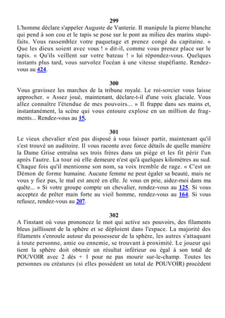 299
L'homme déclare s'appeler Auguste de Vanterie. Il manipule la pierre blanche
qui pend à son cou et le tapis se pose sur le pont au milieu des marins stupé-
faits. Vous rassemblez votre paquetage et prenez congé du capitaine. «
Que les dieux soient avec vous ! » dit-il, comme vous prenez place sur le
tapis. « Qu'ils veillent sur votre bateau ! » lui répondez-vous. Quelques
instants plus tard, vous survolez l'océan à une vitesse stupéfiante. Rendez-
vous au 424.
300
Vous gravissez les marches de la tribune royale. Le roi-sorcier vous laisse
approcher. « Assez joué, maintenant, déclare-t-il d'une voix glaciale. Vous
allez connaître l'étendue de mes pouvoirs... » Il frappe dans ses mains et,
instantanément, la scène qui vous entoure explose en un million de frag-
ments... Rendez-vous au 15.
301
Le vieux chevalier n'est pas disposé à vous laisser partir, maintenant qu'il
s'est trouvé un auditoire. Il vous raconte avec force détails de quelle manière
la Dame Grise entraîna ses trois frères dans un piège et les fit périr l'un
après l'autre. La tour où elle demeure n'est qu'à quelques kilomètres au sud.
Chaque fois qu'il mentionne son nom, sa voix tremble de rage. « C'est un
Démon de forme humaine. Aucune femme ne peut égaler sa beauté, mais ne
vous y fiez pas, le mal est ancré en elle. Je vous en prie, aidez-moi dans ma
quête... » Si votre groupe compte un chevalier, rendez-vous au 125. Si vous
acceptez de prêter main forte au vieil homme, rendez-vous au 164. Si vous
refusez, rendez-vous au 207.
302
A l'instant où vous prononcez le mot qui active ses pouvoirs, des filaments
bleus jaillissent de la sphère et se déploient dans l'espace. La majorité des
filaments s'enroule autour du possesseur de la sphère, les autres s'attaquant
à toute personne, amie ou ennemie, se trouvant à proximité. Le joueur qui
tient la sphère doit obtenir un résultat inférieur ou égal à son total de
POUVOIR avec 2 dés + 1 pour ne pas mourir sur-le-champ. Toutes les
personnes ou créatures (si elles possèdent un total de POUVOIR) procèdent
 