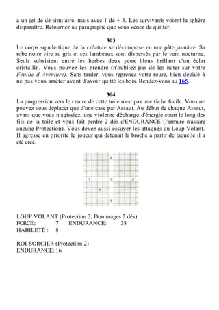 à un jet de dé similaire, mais avec 1 dé + 3. Les survivants voient la sphère
disparaître. Retournez au paragraphe que vous venez de quitter.
303
Le corps squelettique de la créature se décompose en une pâte jaunâtre. Sa
robe noire vire au gris et ses lambeaux sont dispersés par le vent nocturne.
Seuls subsistent entre les herbes deux yeux bleus brillant d'un éclat
cristallin. Vous pouvez les prendre (n'oubliez pas de les noter sur votre
Feuille d Aventure). Sans tarder, vous reprenez votre route, bien décidé à
ne pas vous arrêter avant d'avoir quitté les bois. Rendez-vous au 165.
304
La progression vers le centre de cette toile n'est pas une tâche facile. Vous ne
pouvez vous déplacer que d'une case par Assaut. Au début de chaque Assaut,
avant que vous n'agissiez, une violente décharge d'énergie court le long des
fils de la toile et vous fait perdre 2 dés d'ENDURANCE (l'armure n'assure
aucune Protection). Vous devez aussi essuyer les attaques du Loup Volant.
Il agresse en priorité le joueur qui détenait la broche à partir de laquelle il a
été créé.
LOUP VOLANT (Protection 2, Dommages 2 dés)
FORCE: 7 ENDURANCE: 38
HABILETÉ : 8
ROI-SORCIER (Protection 2)
ENDURANCE: 16
 