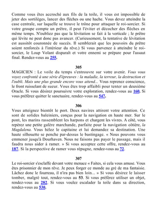 Comme vous êtes accroché aux fils de la toile, il vous est impossible de
jeter des sortilèges, lancer des flèches ou une hache. Vous devez atteindre la
case centrale, sur laquelle se trouve le trône pour attaquer le roi-sorcier. Si
votre groupe compte un prêtre, il peut l'éviter et décocher des flèches en
même temps. N'oubliez pas que la lévitation se fait à la verticale ; le prêtre
qui lévite ne peut donc pas avancer. (Curieusement, la tentative de lévitation
est aussitôt couronnée de succès. Il semblerait que les pouvoirs du prêtre
soient renforcés à l'intérieur du rêve.) Si vous parvenez à atteindre le roi-
sorcier, le Loup Volant disparaît et votre ennemi se prépare pour l'assaut
final. Rendez-vous au 255.
305
MAGICIEN : Le voile du temps s'entrouvre sur votre avenir. Vous vous
voyez confronté à une série d'épreuves : la maladie, la terreur, la destruction et
l'oubli. Mais une plus grande encore vous attend... Vous reprenez conscience,
le front ruisselant de sueur. Vous êtes trop affaibli pour tenter un deuxième
Oracle. Si vous désirez poursuivre votre exploration, rendez-vous au 160. Si
vous préférez quitter le sanctuaire, rendez-vous au 547.
306
Vous atteignez bientôt le port. Deux navires attirent votre attention. Ce
sont de solides baleiniers, conçus pour la navigation en haute mer. Sur le
pont, les marins rassemblent les harpons et chargent les vivres. A côté, vous
repérez une petite galère marchande, parfaite pour la navigation côtière, la
Magdalena. Vous hélez le capitaine et lui demandez sa destination. Une
haute silhouette se penche par-dessus le bastingage. « Nous pouvons vous
emmener jusqu'à Dourhaven. Nous ne faisons pas payer le passage, mais il
faudra nous aider à ramer. » Si vous acceptez cette offre, rendez-vous au
187. Si la perspective de ramer vous répugne, rendez-vous au 72.
307
Le roi-sorcier s'esclaffe devant votre menace « Faites, si cela vous amuse. Vous
êtes prisonnier de mon rêve. Je peux forger ce monde au gré de ma fantaisie.
Lâchez donc le fourreau, il n'ira pas bien loin... » Si vous désirez le laisser
tomber, malgré tout, rendez-vous au 53. Si vous préférez utiliser un objet,
rendez-vous au 282. Si vous voulez escalader la toile dans sa direction,
rendez-vous au 530.
 