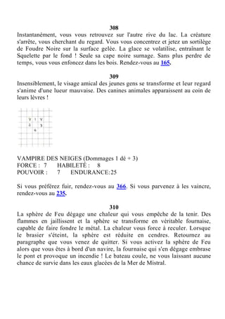 308
Instantanément, vous vous retrouvez sur l'autre rive du lac. La créature
s'arrête, vous cherchant du regard. Vous vous concentrez et jetez un sortilège
de Foudre Noire sur la surface gelée. La glace se volatilise, entraînant le
Squelette par le fond ! Seule sa cape noire surnage. Sans plus perdre de
temps, vous vous enfoncez dans les bois. Rendez-vous au 165.
309
Insensiblement, le visage amical des jeunes gens se transforme et leur regard
s'anime d'une lueur mauvaise. Des canines animales apparaissent au coin de
leurs lèvres !
VAMPIRE DES NEIGES (Dommages 1 dé + 3)
FORCE : 7 HABILETÉ : 8
POUVOIR : 7 ENDURANCE:25
Si vous préférez fuir, rendez-vous au 366. Si vous parvenez à les vaincre,
rendez-vous au 235.
310
La sphère de Feu dégage une chaleur qui vous empêche de la tenir. Des
flammes en jaillissent et la sphère se transforme en véritable fournaise,
capable de faire fondre le métal. La chaleur vous force à reculer. Lorsque
le brasier s'éteint, la sphère est réduite en cendres. Retournez au
paragraphe que vous venez de quitter. Si vous activez la sphère de Feu
alors que vous êtes à bord d'un navire, la fournaise qui s'en dégage embrase
le pont et provoque un incendie ! Le bateau coule, ne vous laissant aucune
chance de survie dans les eaux glacées de la Mer de Mistral.
 