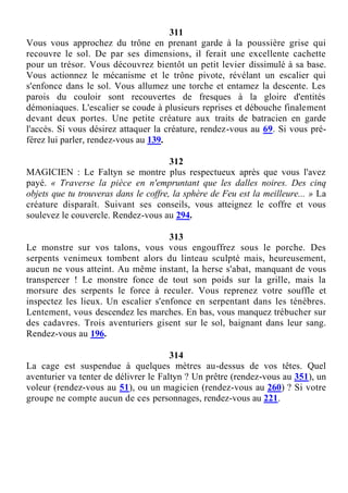 311
Vous vous approchez du trône en prenant garde à la poussière grise qui
recouvre le sol. De par ses dimensions, il ferait une excellente cachette
pour un trésor. Vous découvrez bientôt un petit levier dissimulé à sa base.
Vous actionnez le mécanisme et le trône pivote, révélant un escalier qui
s'enfonce dans le sol. Vous allumez une torche et entamez la descente. Les
parois du couloir sont recouvertes de fresques à la gloire d'entités
démoniaques. L'escalier se coude à plusieurs reprises et débouche finalement
devant deux portes. Une petite créature aux traits de batracien en garde
l'accès. Si vous désirez attaquer la créature, rendez-vous au 69. Si vous pré-
férez lui parler, rendez-vous au 139.
312
MAGICIEN : Le Faltyn se montre plus respectueux après que vous l'avez
payé. « Traverse la pièce en n'empruntant que les dalles noires. Des cinq
objets que tu trouveras dans le coffre, la sphère de Feu est la meilleure... » La
créature disparaît. Suivant ses conseils, vous atteignez le coffre et vous
soulevez le couvercle. Rendez-vous au 294.
313
Le monstre sur vos talons, vous vous engouffrez sous le porche. Des
serpents venimeux tombent alors du linteau sculpté mais, heureusement,
aucun ne vous atteint. Au même instant, la herse s'abat, manquant de vous
transpercer ! Le monstre fonce de tout son poids sur la grille, mais la
morsure des serpents le force à reculer. Vous reprenez votre souffle et
inspectez les lieux. Un escalier s'enfonce en serpentant dans les ténèbres.
Lentement, vous descendez les marches. En bas, vous manquez trébucher sur
des cadavres. Trois aventuriers gisent sur le sol, baignant dans leur sang.
Rendez-vous au 196.
314
La cage est suspendue à quelques mètres au-dessus de vos têtes. Quel
aventurier va tenter de délivrer le Faltyn ? Un prêtre (rendez-vous au 351), un
voleur (rendez-vous au 51), ou un magicien (rendez-vous au 260) ? Si votre
groupe ne compte aucun de ces personnages, rendez-vous au 221.
 