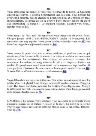 315
Vous empoignez les rames et vous vous éloignez de la berge. Le Squelette
émerge des fourrés. Il observe l'embarcation qui s'éloigne. Vous pensiez lui
avoir enfin échappé, mais la créature se penche sur l'eau et y plonge son bras.
Instantanément, la surface du lac se couvre d'une épaisse couche de glace
qui emprisonne la barque ! Le monstre ricanant s'avance vers vous...
Rendez-vous au 274.
316
Vous tentez de fuir, mais les tentacules vous percutent de plein fouet.
Chaque joueur perd 2 dés d'ENDURANCE (moins sa Protection). Les
tentacules sont trop rapides. Vous devez combattre (rendez-vous au 457) ou
bien faire usage d'un objet (rendez-vous au 549).
317
Vous ouvrez la porte avec une extrême prudence et pénétrez dans ce qui
devait autrefois être une salle de musée. Les toiles accrochées aux murs sont
noircies par les moisissures. Une couche de poussière recouvre les
sculptures. La traînée de sang traverse la pièce et disparaît derrière un
retable. Un grondement sourd vous avertit que le monstre est tapi derrière. Si
vous préférez rebrousser chemin et ouvrir l'autre porte, rendez-vous au 318.
Si vous désirez affronter le monstre, rendez-vous au 440.
318
Vous débouchez sur une cour intérieure. Des arbres dénudés ploient sous les
rafales d'un vent glacial. Une étrange luminosité semble annoncer l'orage à
venir. Des lueurs vacillantes éclairent les fenêtres d'une dépendance. Malgré
le sifflement du vent, vous croyez percevoir les échos d'une litanie provenant
de la bâtisse. Rendez-vous au 35.
319
MAGICIEN : En lançant votre sortilège, vous ressentez la proximité d'une
puissante magie, où se mêlent l'illusion et la mort. La porte de la ferme
s'ouvre avec fracas, révélant un intérieur plongé dans la pénombre. Rendez-
vous au 256.
 