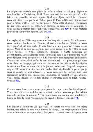 320
Le colporteur déroule une pièce de toile à même le sol et y dépose sa
marchandise. « Choisissez, dit-il. Tous mes articles sont de qualité. » En
fait, cette pacotille est sans intérêt. Quelques objets, toutefois, retiennent
votre attention : une poche de Tahac, pour 18 Pièces d'Or, une pipe en terre
pour 6 Pièces d'Or, et six flèches pour 1 Pièce d'Or chacune. Choisissez
ce que vous voulez. Le colporteur ramasse sa camelote et s'éloigne. Si
vous désirez pénétrer dans l'auberge, rendez-vous au 429. Si vous préférez
poursuivre votre route, rendez-vous au 267.
321
La perplexité de l'Elfe augmente tout au long de la partie. Manifestement,
votre tactique l'embarrasse. Bientôt, il doit concéder sa défaite. « Vous
avez gagné, dit-il, maussade. Je vais donc tenir ma promesse et vous laisser
passer. Mais je ne suis pas certain que vous auriez tenu la vôtre si vous
aviez perdu... » Vous sursautez, indigné. « Cette remarque est
désobligeante, vous exclamez-vous. Vous avez perdu, ce n'est pas une raison
pour dénigrer votre adversaire ! » L'Elfe soupire, manifestement embarrassé.
«Vous avez raison, dit-il enfin. Je me suis emporté... » Il prononce quelques
mots dans un langage qui vous est inconnu et les pièces de l'échiquier
émettent une lueur surnaturelle. « Le jeu est maintenant chargé de ma propre
magie. Elle vous sera utile lors du combat final et, d'ici-là, la peine que je
vous ai causée se sera effacée... » Vous ramassez les pièces, non sans
remarquer qu'elles sont maintenant glaciales, et rassemblez vos affaires.
Vous passez devant les soldats alignés et pénétrez dans la forêt. Rendez-
vous au 501.
322
Comme vous levez votre arme pour parer le coup, votre Double disparaît.
Vous vous retrouvez seul dans ce sanctuaire infâme, observé par les orbites
vides de milliers de crânes. A vos pieds, vous remarquez une amulette en
forme de tête de mort. Vous pouvez la prendre. Rendez-vous au 174.
323
Les joyaux s'illuminent dès que vous les sortez de votre sac. Au même
instant, une rafale de vent vous fouette le visage. Une longue plainte s'élève
dans le lointain et se rapproche... Les joyaux laissent alors échapper deux
 