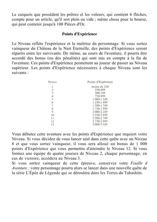 Le carquois que possèdent les prêtres et les voleurs, qui contient 6 flèches,
compte pour un article, qu'il soit plein ou vide ; même chose pour la bourse,
qui peut contenir jusqu'à 100 Pièces d'Or.
Points d'Expérience
Le Niveau reflète l'expérience et la maîtrise du personnage. Si vous sortez
vainqueur du Château de la Nuit Éternelle, des points d'Expérience seront
répartis entre les survivants. De même, au cours de l'aventure, il pourra être
accordé des bonus (ou des pénalités) qui sont mis en compte à la fin de
l'aventure. Ces points d'Expérience permettent au joueur de passer au Niveau
supérieur. Les points d'Expérience nécessaires à chaque Niveau sont les
suivants :
Vous débutez cette aventure avec les points d'Expérience que requiert votre
Niveau. Si vous décidez de vous lancer seul dans cette quête avec un Niveau
8 et que vous sortez vainqueur, il vous sera alloué un bonus de 1 000
points d'Expérience qui vous permettra d'atteindre le Niveau 12. Si vous
formez une équipe de quatre joueurs de Niveau 2, chaque personnage, en
cas de victoire, accédera au Niveau 3.
Si vous sortez vainqueur de cette épreuve, conservez votre Feuille d
Aventure ; votre personnage pourra alors se lancer dans une nouvelle quête de
la série L'Épée de Légende qui se déroulera dans les Terres du Tahashim.
 