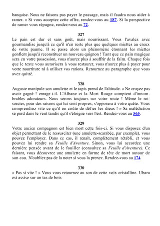 banquise. Nous ne faisons pas payer le passage, mais il faudra nous aider à
ramer. » Si vous acceptez cette offre, rendez-vous au 187. Si la perspective
de ramer vous répugne, rendez-vous au 72.
327
Le pain est dur et sans goût, mais nourrissant. Vous l'avalez avec
gourmandise jusqu'à ce qu'il n'en reste plus que quelques miettes au creux
de votre paume. Il se passe alors un phénomène étonnant les miettes
gonflent jusqu'à reconstituer un nouveau quignon ! Tant que ce pain magique
sera en votre possession, vous n'aurez plus à souffrir de la faim. Chaque fois
que le texte vous autorisera à vous restaurer, vous n'aurez plus à payer pour
votre nourriture ni à utiliser vos rations. Retournez au paragraphe que vous
avez quitté.
328
Auguste manipule son amulette et le tapis prend de l'altitude. « Ne croyez pas
avoir gagné ! enrage-t-il. L'Albane et la Mort Rouge comptent d'innom-
brables adorateurs. Nous serons toujours sur votre route ! Même le roi-
sorcier, pour des raisons qui lui sont propres, s'opposera à votre quête. Vous
comprendrez vite ce qu'il en coûte de défier les dieux ! » Sa malédiction
se perd dans le vent tandis qu'il s'éloigne vers l'est. Rendez-vous au 565.
329
Votre ancien compagnon est bien mort cette fois-ci. Si vous disposez d'un
objet permettant de le ressusciter (une amulette-scarabée, par exemple), vous
pouvez l'employer. Dans ce cas, il renaît, complètement rétabli, et vous
pouvez lui rendre sa Feuille d'Aventure. Sinon, vous lui accordez une
dernière pensée avant de le fouiller (consultez sa Feuille d'Aventure). Ce
faisant, vous découvrez une amulette en forme de tête de mort autour de
son cou. N'oubliez pas de la noter si vous la prenez. Rendez-vous au 174.
330
« Pas si vite ! » Vous vous retournez au son de cette voix cristalline. Ubara
est assise sur un tas de bois
 