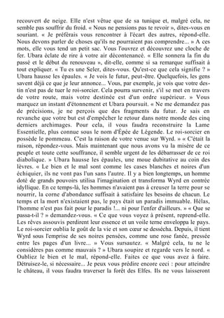 recouvert de neige. Elle n'est vêtue que de sa tunique et, malgré cela, ne
semble pas souffrir du froid. « Nous ne pensions pas te revoir », dites-vous en
souriant. « Je préférais vous rencontrer à l'écart des autres, répond-elle.
Nous devons parler de choses qu'ils ne pourraient pas comprendre... » A ces
mots, elle vous tend un petit sac. Vous l'ouvrez et découvrez une cloche de
fer. Ubara éclate de rire à votre air décontenancé. « Elle sonnera la fin du
passé et le début du renouveau », dit-elle, comme si sa remarque suffisait à
tout expliquer. « Tu es une Seler, dites-vous. Qu'est-ce que cela signifie ? »
Ubara hausse les épaules. « Je vois le futur, peut-être. Quelquefois, les gens
savent déjà ce que je leur annonce... Vous, par exemple, je vois que votre des-
tin n'est pas de tuer le roi-sorcier. Cela pourra survenir, s'il se met en travers
de votre route, mais votre destinée est d'un ordre supérieur. » Vous
marquez un instant d'étonnement et Ubara poursuit. « Ne me demandez pas
de précisions, je ne perçois que des fragments du futur. Je sais en
revanche que votre but est d'empêcher le retour dans notre monde des cinq
derniers archimages. Pour cela, il vous faudra reconstruire la Lame
Essentielle, plus connue sous le nom d'Épée de Légende. Le roi-sorcier en
possède le pommeau. C'est la raison de votre venue sur Wyrd. » « C'était la
raison, répondez-vous. Mais maintenant que nous avons vu la misère de ce
peuple et toute cette souffrance, il semble urgent de les débarrasser de ce roi
diabolique. » Ubara hausse les épaules, une moue dubitative au coin des
lèvres. « Le bien et le mal sont comme les cases blanches et noires d'un
échiquier, ils ne vont pas l'un sans l'autre. Il y a bien longtemps, un homme
doté de grands pouvoirs utilisa l'imagination et transforma Wyrd en contrée
idyllique. En ce temps-là, les hommes n'avaient pas à creuser la terre pour se
nourrir, la corne d'abondance suffisait à satisfaire les besoins de chacun. Le
temps et la mort n'existaient pas, le pays était un paradis immuable. Hélas,
l'homme n'est pas fait pour le paradis !... ni pour l'enfer d'ailleurs. » « Que se
passa-t-il ? » demandez-vous. « Ce que vous voyez à présent, reprend-elle.
Les rêves assouvis perdirent leur essence et un voile terne enveloppa le pays.
Le roi-sorcier oublia le goût de la vie et son cœur se dessécha. Depuis, il tient
Wyrd sous l'emprise de ses noires pensées, comme une rose fanée, pressée
entre les pages d'un livre... » Vous sursautez. « Malgré cela, tu ne le
considères pas comme mauvais ? » Ubara soupire et regarde vers le nord. «
Oubliez le bien et le mal, répond-elle. Faites ce que vous avez à faire.
Détruisez-le, si nécessaire... Je peux vous prédire encore ceci : pour atteindre
le château, il vous faudra traverser la forêt des Elfes. Ils ne vous laisseront
 