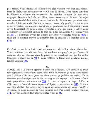 pas passer. Vous devrez les affronter ou bien vaincre leur chef aux échecs.
Dans la forêt, vous rencontrerez les Chiens de Givre. Cette meute constitue
la défense extérieure du roi-sorcier, le premier rempart de son rêve
magique. Derrière la forêt des Elfes, vous trouverez le château. Le trajet
sera semé d'embûches, mais il sera court, car le château n'est pas dans notre
monde, il fait partie du rêve du roi-sorcier. Avant d'y pénétrer, vous devrez
vaincre Gristun, une créature monstrueuse, gardienne des trois portes... Vous
savez l'essentiel. Je peux encore répondre à une question. » Allez-vous
demander: « Comment vaincre le chef des Elfes aux échecs ? » (rendez-vous
au 277), « Comment éviter les Chiens de Givre ? » (rendez-vous au 483), «
Quel est le meilleur moyen de pénétrer dans le château ? » (rendez-vous au
518).
331
Ce n'est pas un hasard si ce sol est recouvert de dalles noires et blanches.
Votre intuition vous dit que l'une des couleurs est piégée et pas l'autre. Si
vous décidez de pénétrer dans la pièce en ne marchant que sur les dalles
blanches, rendez-vous au 98. Si vous préférez ne fouler que les dalles noires,
rendez-vous au 136.
332
MAGICIEN : Le Faltyn apparaît bientôt en sifflotant. «Je dispose de trois
renseignements concernant cette salle. Pour le premier, je ne te demanderai
que 5 Pièces d'Or, mais pour les deux autres, je préfère des objets. Tu as
sûrement glané quelques curiosités au long de ton voyage... » Si vous refusez
cette proposition, retournez au 398. Si vous acceptez de payer 5 Pièces
d'Or, mais refusez de vous séparer d'objets, rendez-vous au 535. Si vous
acceptez d'offrir des objets, rayez ceux de votre choix de votre Feuille d
Aventure. Si vous désirez ne vous séparer que d'un objet, rendez-vous au
312. Si vous donnez deux objets, rendez-vous au 58.
 