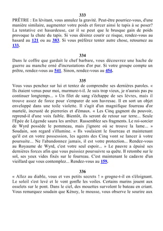 333
PRÊTRE : En lévitant, vous annulez la gravité. Peut-être pourriez-vous, d'une
manière similaire, augmenter votre poids et forcer ainsi le tapis à se poser?
La tentative est hasardeuse, car il se peut que le brusque gain de poids
provoque la chute du tapis. Si vous désirez courir ce risque, rendez-vous au
hasard au 121 ou au 383. Si vous préférez tenter autre chose, retournez au
133.
334
Dans le coffre que gardait le chef barbare, vous découvrez une hache de
guerre au manche orné d'incrustations d'or pur. Si votre groupe compte un
prêtre, rendez-vous au 541. Sinon, rendez-vous au 454.
335
Vous vous penchez sur lui et tentez de comprendre ses dernières paroles. «
Ils étaient venus pour moi, murmure-t-il. Je suis trop vieux, je n'aurais pas pu
continuer longtemps... » Un filet de sang s'échappe de ses lèvres, mais il
trouve assez de force pour s'emparer de son havresac. Il en sort un objet
enveloppé dans une toile violette. Il s'agit d'un magnifique fourreau d'or
martelé, incrusté de pierreries et d'émaux. « Les Cinq gagnent du pouvoir,
reprend-il d'une voix faible. Bientôt, ils seront de retour sur terre... Seule
l'Épée de Légende saura les arrêter. Rassemblez ses fragments. Le roi-sorcier
de Wyrd possède le pommeau, mais j'ignore où se trouve la lame... »
Soudain, son regard s'illumine. « Ils voulaient le fourreau et maintenant
qu'il est en votre possession, les agents des Cinq vont se lancer à votre
poursuite... Ne l'abandonnez jamais, il est votre protection... Rendez-vous
au Royaume de Wyrd, c'est votre seul espoir... » Le pauvre a épuisé ses
dernières forces afin que vous puissiez poursuivre sa quête. Il retombe sur le
sol, ses yeux vides fixés sur le fourreau. C'est maintenant le cadavre d'un
vieillard que vous contemplez... Rendez-vous au 159.
336
« Allez au diable, vous et vos petits secrets ! » grogne-t-il en s'éloignant.
Le soleil s'est levé et le vent gonfle les voiles. Certains marins jouent aux
osselets sur le pont. Dans le ciel, des mouettes survolent le bateau en criant.
Vous remarquez soudain que Kénoy, le mousse, vous observe le sourire aux
 