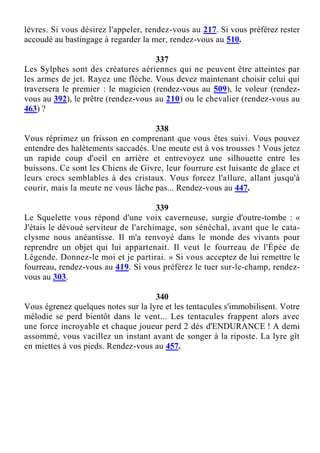 lèvres. Si vous désirez l'appeler, rendez-vous au 217. Si vous préférez rester
accoudé au bastingage à regarder la mer, rendez-vous au 510.
337
Les Sylphes sont des créatures aériennes qui ne peuvent être atteintes par
les armes de jet. Rayez une flèche. Vous devez maintenant choisir celui qui
traversera le premier : le magicien (rendez-vous au 509), le voleur (rendez-
vous au 392), le prêtre (rendez-vous au 210) ou le chevalier (rendez-vous au
463) ?
338
Vous réprimez un frisson en comprenant que vous êtes suivi. Vous pouvez
entendre des halètements saccadés. Une meute est à vos trousses ! Vous jetez
un rapide coup d'oeil en arrière et entrevoyez une silhouette entre les
buissons. Ce sont les Chiens de Givre, leur fourrure est luisante de glace et
leurs crocs semblables à des cristaux. Vous forcez l'allure, allant jusqu'à
courir, mais la meute ne vous lâche pas... Rendez-vous au 447.
339
Le Squelette vous répond d'une voix caverneuse, surgie d'outre-tombe : «
J'étais le dévoué serviteur de l'archimage, son sénéchal, avant que le cata-
clysme nous anéantisse. Il m'a renvoyé dans le monde des vivants pour
reprendre un objet qui lui appartenait. Il veut le fourreau de l'Épée de
Légende. Donnez-le moi et je partirai. » Si vous acceptez de lui remettre le
fourreau, rendez-vous au 419. Si vous préférez le tuer sur-le-champ, rendez-
vous au 303.
340
Vous égrenez quelques notes sur la lyre et les tentacules s'immobilisent. Votre
mélodie se perd bientôt dans le vent... Les tentacules frappent alors avec
une force incroyable et chaque joueur perd 2 dés d'ENDURANCE ! A demi
assommé, vous vacillez un instant avant de songer à la riposte. La lyre gît
en miettes à vos pieds. Rendez-vous au 457.
 
