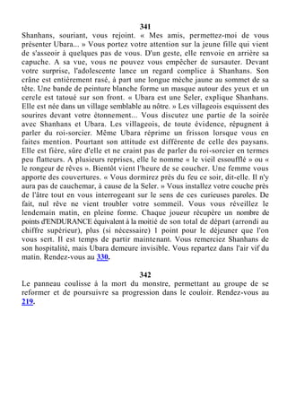 341
Shanhans, souriant, vous rejoint. « Mes amis, permettez-moi de vous
présenter Ubara... » Vous portez votre attention sur la jeune fille qui vient
de s'asseoir à quelques pas de vous. D'un geste, elle renvoie en arrière sa
capuche. A sa vue, vous ne pouvez vous empêcher de sursauter. Devant
votre surprise, l'adolescente lance un regard complice à Shanhans. Son
crâne est entièrement rasé, à part une longue mèche jaune au sommet de sa
tête. Une bande de peinture blanche forme un masque autour des yeux et un
cercle est tatoué sur son front. « Ubara est une Seler, explique Shanhans.
Elle est née dans un village semblable au nôtre. » Les villageois esquissent des
sourires devant votre étonnement... Vous discutez une partie de la soirée
avec Shanhans et Ubara. Les villageois, de toute évidence, répugnent à
parler du roi-sorcier. Même Ubara réprime un frisson lorsque vous en
faites mention. Pourtant son attitude est différente de celle des paysans.
Elle est fière, sûre d'elle et ne craint pas de parler du roi-sorcier en termes
peu flatteurs. A plusieurs reprises, elle le nomme « le vieil essoufflé » ou «
le rongeur de rêves ». Bientôt vient l'heure de se coucher. Une femme vous
apporte des couvertures. « Vous dormirez près du feu ce soir, dit-elle. Il n'y
aura pas de cauchemar, à cause de la Seler. » Vous installez votre couche près
de l'âtre tout en vous interrogeant sur le sens de ces curieuses paroles. De
fait, nul rêve ne vient troubler votre sommeil. Vous vous réveillez le
lendemain matin, en pleine forme. Chaque joueur récupère un nombre de
points d'ENDURANCE équivalent à la moitié de son total de départ (arrondi au
chiffre supérieur), plus (si nécessaire) 1 point pour le déjeuner que l'on
vous sert. Il est temps de partir maintenant. Vous remerciez Shanhans de
son hospitalité, mais Ubara demeure invisible. Vous repartez dans l'air vif du
matin. Rendez-vous au 330.
342
Le panneau coulisse à la mort du monstre, permettant au groupe de se
reformer et de poursuivre sa progression dans le couloir. Rendez-vous au
219.
 