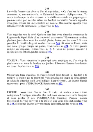 343
La vieille femme vous observe d'un air mystérieux. « Ce n'est pas la somme
convenue », murmure-t-elle. « Estime-toi heureuse, répliquez-vous. Tu
aurais très bien pu ne rien recevoir. » La vieille rassemble son paquetage en
grommelant et part vers les arbres qui bordent la clairière. Vous la regardez
s'éloigner, envahi par une sensation de malaise. Haussant les épaules, vous
retournez vers le campement. Rendez-vous au 126.
344
Vous regardez vers le nord. Quelque part dans cette direction commence le
Royaume de Wyrd. Mais où se trouve-t-il exactement ? Et comment survivre
plusieurs jours dans cette immensité glacée, battue par les vents ? Si vous
possédez le crucifix d'argent, rendez-vous au 346. Si vous ne l'avez, mais
que votre groupe compte un prêtre, rendez-vous au 474. Si votre groupe
compte un magicien, rendez-vous au 7. Si vous ne pouvez recourir à
aucune de ces options, rendez-vous au 559.
345
VOLEUR : Vous repoussez le garde qui vous empoigne et, d'un coup de
pied circulaire, vous le fauchez aux jambes. L'homme s'écroule lourdement
sur le sol. Rendez-vous au 253.
346
Mû par une force inconnue, le crucifix bondit droit devant lui, tendant à la
rompre la chaîne qui le maintient. Vous poussez un soupir de soulagement
et suivez la direction qu'il vous indique. L'espoir renaît. Les joueurs blessés
recouvrent 1 point d'ENDURANCE. Rendez-vous au 422.
347
PRÊTRE : Vous vous élancez dans le vide... et tombez à une vitesse
vertigineuse ! Quelques secondes plus tard, vous vous écrasez sur la banquise
et vous perdez 2 dés d'ENDURANCE (l'armure n'assure aucune
Protection). Si vous survivez à la chute et que vous êtes seul, rendez-vous
au 344. Si d'autres joueurs doivent encore descendre, rendez-vous au 498.
 