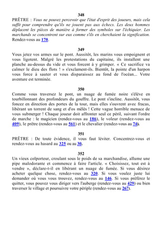 348
PRÊTRE : Vous ne pouvez percevoir que l'état d'esprit des joueurs, mais cela
suffit pour comprendre qu'ils ne jouent pas aux échecs. Les deux hommes
déplacent les pièces de manière à former des symboles sur l'échiquier. Les
marchands se concentrent sur eux comme s'ils en cherchaient la signification.
Rendez-vous au 170.
349
Vous jetez vos armes sur le pont. Aussitôt, les marins vous empoignent et
vous ligotent. Malgré les protestations du capitaine, ils installent une
planche au-dessus du vide et vous forcent à y grimper. « Ce sacrifice va
calmer le dieu des flots ! » s'exclament-ils. Bientôt, la pointe d'un harpon
vous force à sauter et vous disparaissez au fond de l'océan... Votre
aventure est terminée.
350
Comme vous traversez le pont, un nuage de fumée noire s'élève en
tourbillonnant des profondeurs du gouffre. Le pont s'incline. Aussitôt, vous
foncez en direction des portes de la tour, mais elles s'ouvrent avec fracas,
libérant un torrent de sang et d'os mêlés ! Cette vague horrible menace de
vous submerger ! Chaque joueur doit affronter seul ce péril, suivant l'ordre
de marche : le magicien (rendez-vous au 186), le voleur (rendez-vous au
409), le prêtre (rendez-vous au 561) et le chevalier (rendez-vous au 74).
351
PRÊTRE : De toute évidence, il vous faut léviter. Concentrez-vous et
rendez-vous au hasard au 325 ou au 30.
352
Un vieux colporteur, croulant sous le poids de sa marchandise, allume une
pipe malodorante et commence à faire l'article. « Choisissez, tout est à
vendre », déclare-t-il en libérant un nuage de fumée. Si vous désirez
acheter quelque chose, rendez-vous au 320. Si vous voulez juste lui
demander où vous vous trouvez, rendez-vous au 146. Si vous préférez le
quitter, vous pouvez vous diriger vers l'auberge (rendez-vous au 429) ou bien
traverser le village et poursuivre votre périple (rendez-vous au 267).
 