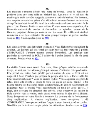 353
Les marches s'arrêtent devant une porte de bronze. Vous la poussez et
pénétrez dans une vaste salle au plafond bas. Les murs et le sol sont de
marbre gris mais la voûte rougeoie comme un tapis de braises. Par instants,
des paquets de cendres grises s'en détachent, se transformant en insectes
dès qu'ils touchent le sol. Un autel de marbre noir se dresse au centre de la
pièce. Une flamme brûle en son milieu. Comme vous vous approchez, des
filaments naissent du marbre et s'enroulent en spiralant autour de la
flamme, projetant d'étranges ombres sur les murs. Un sifflement strident
commence à se faire entendre. Si votre groupe compte un prêtre, rendez-
vous au 105. Sinon, rendez-vous au 380.
354
Les lames acérées vous labourent les mains ! Vous lâchez prise en hurlant de
douleur. Les joueurs qui ont tenté de s'agripper au mur perdent 2 points
d'ENDURANCE (l'armure n'assure aucune Protection). Les entailles sont
profondes et votre total de FORCE baisse de 1 point jusqu'à la fin de cette
aventure. Rendez-vous au 431.
355
La vieille femme vous sourit. Ses traits, bien qu'ayant subi les assauts du
temps, ne sont pas ceux des mégères qui exercent d'ordinaire cette profession.
Elle prend une petite fiole qu'elle portait autour du cou. « Ceci est un
onguent à base d'herbes que prépare le peuple des bois. » Parle-t-elle des
Elfes ou des bûcherons ? Vous ne sauriez le dire. Vous esquissez un geste de
refus, mais elle insiste et place la fiole au creux de votre paume. « Ce
baume rendra vos blessures moins douloureuses, dit-elle en rassemblant son
paquetage. Que la chance vous accompagne au long de votre quête... »
Déjà, elle s'éloigne en direction des arbres. Vous observez un instant la
fiole qu'elle vous a remise, mais quand vous relevez la tête elle a disparu.
Notez l'onguent sur votre Feuille d Aventure. Le contenu de la fiole permet
cinq applications. A chaque application, vous récupérez 1 dé
d'ENDURANCE. Vous pouvez utiliser l'onguent à tout instant, sauf au combat.
N'oubliez pas de tenir un compte précis des utilisations. Rendez-vous au 126.
 