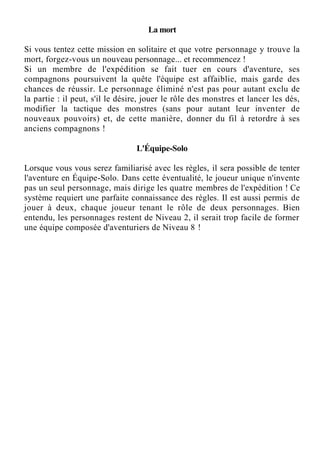 La mort
Si vous tentez cette mission en solitaire et que votre personnage y trouve la
mort, forgez-vous un nouveau personnage... et recommencez !
Si un membre de l'expédition se fait tuer en cours d'aventure, ses
compagnons poursuivent la quête l'équipe est affaiblie, mais garde des
chances de réussir. Le personnage éliminé n'est pas pour autant exclu de
la partie : il peut, s'il le désire, jouer le rôle des monstres et lancer les dés,
modifier la tactique des monstres (sans pour autant leur inventer de
nouveaux pouvoirs) et, de cette manière, donner du fil à retordre à ses
anciens compagnons !
L'Équipe-Solo
Lorsque vous vous serez familiarisé avec les règles, il sera possible de tenter
l'aventure en Équipe-Solo. Dans cette éventualité, le joueur unique n'invente
pas un seul personnage, mais dirige les quatre membres de l'expédition ! Ce
système requiert une parfaite connaissance des règles. Il est aussi permis de
jouer à deux, chaque joueur tenant le rôle de deux personnages. Bien
entendu, les personnages restent de Niveau 2, il serait trop facile de former
une équipe composée d'aventuriers de Niveau 8 !
 