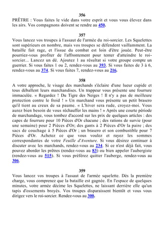 356
PRÊTRE : Vous faites le vide dans votre esprit et vous vous élevez dans
les airs. Vos compagnons doivent se rendre au 450.
357
Vous lancez vos troupes à l'assaut de l'armée du roi-sorcier. Les Squelettes
sont supérieurs en nombre, mais vos troupes se défendent vaillamment. La
bataille fait rage, et l'issue du combat est loin d'être jouée. Peut-être
pourriez-vous profiter de l'affrontement pour tenter d'atteindre le roi-
sorcier... Lancez un dé. Ajoutez 1 au résultat si votre groupe compte un
guerrier. Si vous faites 1 ou 2, rendez-vous au 393. Si vous faites de 3 à 6,
rendez-vous au 374. Si vous faites 7, rendez-vous au 216.
358
A votre approche, le visage des marchands s'éclaire d'une lueur cupide et
tous déballent leurs marchandises. Un trappeur vous présente une fourrure
immaculée. « Regardez ! Du Tigre des Neiges ! Il n'y a pas de meilleure
protection contre le froid ! » Un marchand vous présente un petit brasero
qu'il tient au creux de sa paume. « L'hiver sera rude, croyez-moi. Vous
aurez bien besoin de vous réchauffer les mains ! » Après une courte période
de marchandage, vous tombez d'accord sur les prix de quelques articles : des
capes de fourrure pour 10 Pièces d'Or chacune ; des rations de survie (pour
une semaine) pour 2 Pièces d'Or; des gants à 2 Pièces d'Or la paire ; des
sacs de couchage à 5 Pièces d'Or ; un brasero et son combustible pour 7
Pièces d'Or. Achetez ce que vous voulez et rayez les sommes
correspondantes de votre Feuille d'Aventure. Si vous désirez continuer à
discuter avec les marchands, rendez-vous au 234. Si ce n'est déjà fait, vous
pouvez aborder les prêtres (rendez-vous au 83) ou bien appeler l'aubergiste
(rendez-vous au 515). Si vous préférez quitter l'auberge, rendez-vous au
306.
359
Vous lancez vos troupes à l'assaut de l'armée squelette. Dès la première
charge, vous comprenez que la bataille est gagnée. En l'espace de quelques
minutes, votre armée décime les Squelettes, ne laissant derrière elle qu'un
tapis d'ossements broyés. Vos troupes disparaissent bientôt et vous vous
dirigez vers le roi-sorcier. Rendez-vous au 300.
 