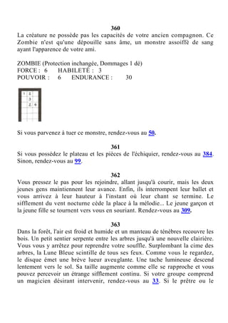 360
La créature ne possède pas les capacités de votre ancien compagnon. Ce
Zombie n'est qu'une dépouille sans âme, un monstre assoiffé de sang
ayant l'apparence de votre ami.
ZOMBIE (Protection inchangée, Dommages 1 dé)
FORCE : 6 HABILETÉ : 3
POUVOIR : 6 ENDURANCE : 30
Si vous parvenez à tuer ce monstre, rendez-vous au 50.
361
Si vous possédez le plateau et les pièces de l'échiquier, rendez-vous au 384.
Sinon, rendez-vous au 99.
362
Vous pressez le pas pour les rejoindre, allant jusqu'à courir, mais les deux
jeunes gens maintiennent leur avance. Enfin, ils interrompent leur ballet et
vous arrivez à leur hauteur à l'instant où leur chant se termine. Le
sifflement du vent nocturne cède la place à la mélodie... Le jeune garçon et
la jeune fille se tournent vers vous en souriant. Rendez-vous au 309.
363
Dans la forêt, l'air est froid et humide et un manteau de ténèbres recouvre les
bois. Un petit sentier serpente entre les arbres jusqu'à une nouvelle clairière.
Vous vous y arrêtez pour reprendre votre souffle. Surplombant la cime des
arbres, la Lune Bleue scintille de tous ses feux. Comme vous le regardez,
le disque émet une brève lueur aveuglante. Une tache lumineuse descend
lentement vers le sol. Sa taille augmente comme elle se rapproche et vous
pouvez percevoir un étrange sifflement continu. Si votre groupe comprend
un magicien désirant intervenir, rendez-vous au 33. Si le prêtre ou le
 