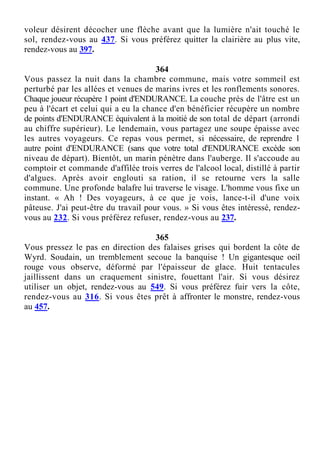 voleur désirent décocher une flèche avant que la lumière n'ait touché le
sol, rendez-vous au 437. Si vous préférez quitter la clairière au plus vite,
rendez-vous au 397.
364
Vous passez la nuit dans la chambre commune, mais votre sommeil est
perturbé par les allées et venues de marins ivres et les ronflements sonores.
Chaque joueur récupère 1 point d'ENDURANCE. La couche près de l'âtre est un
peu à l'écart et celui qui a eu la chance d'en bénéficier récupère un nombre
de points d'ENDURANCE équivalent à la moitié de son total de départ (arrondi
au chiffre supérieur). Le lendemain, vous partagez une soupe épaisse avec
les autres voyageurs. Ce repas vous permet, si nécessaire, de reprendre 1
autre point d'ENDURANCE (sans que votre total d'ENDURANCE excède son
niveau de départ). Bientôt, un marin pénètre dans l'auberge. Il s'accoude au
comptoir et commande d'affilée trois verres de l'alcool local, distillé à partir
d'algues. Après avoir englouti sa ration, il se retourne vers la salle
commune. Une profonde balafre lui traverse le visage. L'homme vous fixe un
instant. « Ah ! Des voyageurs, à ce que je vois, lance-t-il d'une voix
pâteuse. J'ai peut-être du travail pour vous. » Si vous êtes intéressé, rendez-
vous au 232. Si vous préférez refuser, rendez-vous au 237.
365
Vous pressez le pas en direction des falaises grises qui bordent la côte de
Wyrd. Soudain, un tremblement secoue la banquise ! Un gigantesque oeil
rouge vous observe, déformé par l'épaisseur de glace. Huit tentacules
jaillissent dans un craquement sinistre, fouettant l'air. Si vous désirez
utiliser un objet, rendez-vous au 549. Si vous préférez fuir vers la côte,
rendez-vous au 316. Si vous êtes prêt à affronter le monstre, rendez-vous
au 457.
 