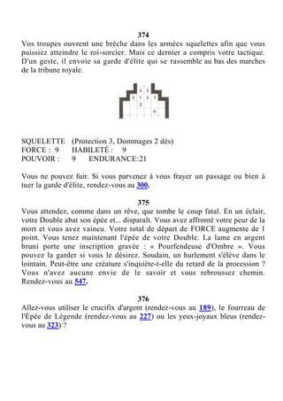 374
Vos troupes ouvrent une brèche dans les armées squelettes afin que vous
puissiez atteindre le roi-sorcier. Mais ce dernier a compris votre tactique.
D'un geste, il envoie sa garde d'élite qui se rassemble au bas des marches
de la tribune royale.
SQUELETTE (Protection 3, Dommages 2 dés)
FORCE : 9 HABILETÉ : 9
POUVOIR : 9 ENDURANCE:21
Vous ne pouvez fuir. Si vous parvenez à vous frayer un passage ou bien à
tuer la garde d'élite, rendez-vous au 300.
375
Vous attendez, comme dans un rêve, que tombe le coup fatal. En un éclair,
votre Double abat son épée et... disparaît. Vous avez affronté votre peur de la
mort et vous avez vaincu. Votre total de départ de FORCE augmente de 1
point. Vous tenez maintenant l'épée de votre Double. La lame en argent
bruni porte une inscription gravée : « Pourfendeuse d'Ombre ». Vous
pouvez la garder si vous le désirez. Soudain, un hurlement s'élève dans le
lointain. Peut-être une créature s'inquiète-t-elle du retard de la procession ?
Vous n'avez aucune envie de le savoir et vous rebroussez chemin.
Rendez-vous au 547.
376
Allez-vous utiliser le crucifix d'argent (rendez-vous au 189), le fourreau de
l'Épée de Légende (rendez-vous au 227) ou les yeux-joyaux bleus (rendez-
vous au 323) ?
 