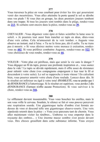 377
Vous traversez la pièce en vous courbant pour éviter les tirs qui pourraient
venir des meurtrières. Vous allez atteindre la porte quand le sol se dérobe
sous vos pieds ! Si vous êtes en groupe, les deux premiers joueurs tombent
dans une trappe. Si tous les joueurs sont tombés dans le piège, rendez-vous
au 213. Si certains sont encore dans la pièce, rendez-vous au 39.
378
CHEVALIER : Vous dégainez votre épée et faites scintiller la lame sous le
soleil. « Je pourrais tout aussi bien trancher ce tapis en deux, dites-vous
d'une voix calme. Cela m'amuserait de te voir tomber. » Auguste vous
observe un instant, mal à l'aise. « Tu ne le feras pas, dit-il enfin. Tu ne tiens
pas à mourir. » Si vous désirez mettre votre menace à exécution, rendez-
vous au 402. Si vous préférez combattre Auguste, rendez-vous au 522. Si
vous choisissez de vous rendre, rendez-vous au 44.
379
VOLEUR : Votre plan est périlleux, mais que serait la vie sans le danger ?
Vous dégagez un fil du tapis, prenez une profonde inspiration et... vous sautez
dans le vide ! Le tapis se dévide rapidement, mais il offre assez de résistance
pour ralentir votre chute (vos compagnons empoignent à leur tour le fil et
descendent à votre suite). Le sol se rapproche à toute vitesse ! En calculant
bien, vous pourrez amortir votre chute d'une roulade. Lancez deux dés. Si
le résultat est inférieur ou égal à votre total d'HABILETÉ, vous ne perdez que 1
dé d'ENDURANCE à l'atterrissage. Si le résultat est supérieur, vous perdez 2 dés
d'ENDURANCE (l'armure n'offre aucune Protection). Si vous survivez à la
chute, rendez-vous au 344.
380
Le sifflement devient insoutenable. Vous vous bouchez les oreilles, mais le
son vous vrille le cerveau. Soudain, le silence se fait et vous pouvez percevoir
une respiration sourde. Une gigantesque tache d'ombre s'est formée au-
dessus de vous et descend telle une gigantesque chauve-souris. Une voix
sépulcrale retentit dans la pièce : « Vous avez parcouru tant de chemin. Vous
allez maintenant visiter les ténèbres... Umborus va vous emporter dans le
royaume des ombres... » Une énorme masse sombre s'est posée devant
vous. Des choses grouillent dans cette substance informe. Vous croyez
 