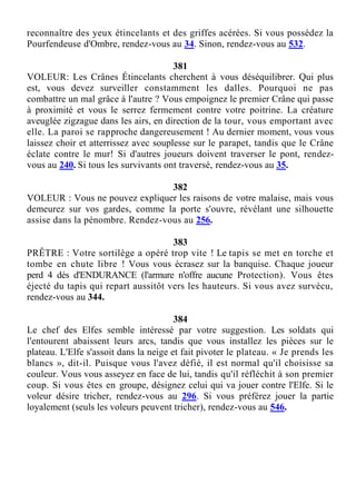 reconnaître des yeux étincelants et des griffes acérées. Si vous possédez la
Pourfendeuse d'Ombre, rendez-vous au 34. Sinon, rendez-vous au 532.
381
VOLEUR: Les Crânes Étincelants cherchent à vous déséquilibrer. Qui plus
est, vous devez surveiller constamment les dalles. Pourquoi ne pas
combattre un mal grâce à l'autre ? Vous empoignez le premier Crâne qui passe
à proximité et vous le serrez fermement contre votre poitrine. La créature
aveuglée zigzague dans les airs, en direction de la tour, vous emportant avec
elle. La paroi se rapproche dangereusement ! Au dernier moment, vous vous
laissez choir et atterrissez avec souplesse sur le parapet, tandis que le Crâne
éclate contre le mur! Si d'autres joueurs doivent traverser le pont, rendez-
vous au 240. Si tous les survivants ont traversé, rendez-vous au 35.
382
VOLEUR : Vous ne pouvez expliquer les raisons de votre malaise, mais vous
demeurez sur vos gardes, comme la porte s'ouvre, révélant une silhouette
assise dans la pénombre. Rendez-vous au 256.
383
PRÊTRE : Votre sortilège a opéré trop vite ! Le tapis se met en torche et
tombe en chute libre ! Vous vous écrasez sur la banquise. Chaque joueur
perd 4 dés d'ENDURANCE (l'armure n'offre aucune Protection). Vous êtes
éjecté du tapis qui repart aussitôt vers les hauteurs. Si vous avez survécu,
rendez-vous au 344.
384
Le chef des Elfes semble intéressé par votre suggestion. Les soldats qui
l'entourent abaissent leurs arcs, tandis que vous installez les pièces sur le
plateau. L'Elfe s'assoit dans la neige et fait pivoter le plateau. « Je prends les
blancs », dit-il. Puisque vous l'avez défié, il est normal qu'il choisisse sa
couleur. Vous vous asseyez en face de lui, tandis qu'il réfléchit à son premier
coup. Si vous êtes en groupe, désignez celui qui va jouer contre l'Elfe. Si le
voleur désire tricher, rendez-vous au 296. Si vous préférez jouer la partie
loyalement (seuls les voleurs peuvent tricher), rendez-vous au 546.
 