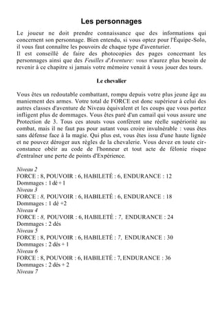 Les personnages
Le joueur ne doit prendre connaissance que des informations qui
concernent son personnage. Bien entendu, si vous optez pour l'Équipe-Solo,
il vous faut connaître les pouvoirs de chaque type d'aventurier.
Il est conseillé de faire des photocopies des pages concernant les
personnages ainsi que des Feuilles d'Aventure: vous n'aurez plus besoin de
revenir à ce chapitre si jamais votre mémoire venait à vous jouer des tours.
Le chevalier
Vous êtes un redoutable combattant, rompu depuis votre plus jeune âge au
maniement des armes. Votre total de FORCE est donc supérieur à celui des
autres classes d'aventure de Niveau équivalent et les coups que vous portez
infligent plus de dommages. Vous êtes paré d'un camail qui vous assure une
Protection de 3. Tous ces atouts vous confèrent une réelle supériorité au
combat, mais il ne faut pas pour autant vous croire invulnérable : vous êtes
sans défense face à la magie. Qui plus est, vous êtes issu d'une haute lignée
et ne pouvez déroger aux règles de la chevalerie. Vous devez en toute cir-
constance obéir au code de l'honneur et tout acte de félonie risque
d'entraîner une perte de points d'Expérience.
Niveau 2
FORCE : 8, POUVOIR : 6, HABILETÉ : 6, ENDURANCE : 12
Dommages : 1dé+1
Niveau 3
FORCE : 8, POUVOIR : 6, HABILETÉ : 6, ENDURANCE : 18
Dommages : 1 dé +2
Niveau 4
FORCE : 8, POUVOIR : 6, HABILETÉ : 7, ENDURANCE : 24
Dommages : 2 dés
Niveau 5
FORCE : 8, POUVOIR : 6, HABILETÉ : 7, ENDURANCE : 30
Dommages : 2 dés + 1
Niveau 6
FORCE : 8, POUVOIR : 6, HABILETÉ : 7, ENDURANCE : 36
Dommages : 2 dés + 2
Niveau 7
 
