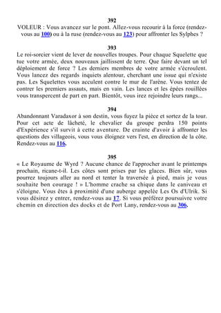 392
VOLEUR : Vous avancez sur le pont. Allez-vous recourir à la force (rendez-
vous au 100) ou à la ruse (rendez-vous au 123) pour affronter les Sylphes ?
393
Le roi-sorcier vient de lever de nouvelles troupes. Pour chaque Squelette que
tue votre armée, deux nouveaux jaillissent de terre. Que faire devant un tel
déploiement de force ? Les derniers membres de votre armée s'écroulent.
Vous lancez des regards inquiets alentour, cherchant une issue qui n'existe
pas. Les Squelettes vous acculent contre le mur de l'arène. Vous tentez de
contrer les premiers assauts, mais en vain. Les lances et les épées rouillées
vous transpercent de part en part. Bientôt, vous irez rejoindre leurs rangs...
394
Abandonnant Varadaxor à son destin, vous fuyez la pièce et sortez de la tour.
Pour cet acte de lâcheté, le chevalier du groupe perdra 150 points
d'Expérience s'il survit à cette aventure. De crainte d'avoir à affronter les
questions des villageois, vous vous éloignez vers l'est, en direction de la côte.
Rendez-vous au 116.
395
« Le Royaume de Wyrd ? Aucune chance de l'approcher avant le printemps
prochain, ricane-t-il. Les côtes sont prises par les glaces. Bien sûr, vous
pourrez toujours aller au nord et tenter la traversée à pied, mais je vous
souhaite bon courage ! » L'homme crache sa chique dans le caniveau et
s'éloigne. Vous êtes à proximité d'une auberge appelée Les Os d'Ulrik. Si
vous désirez y entrer, rendez-vous au 17. Si vous préférez poursuivre votre
chemin en direction des docks et de Port Lany, rendez-vous au 306.
 
