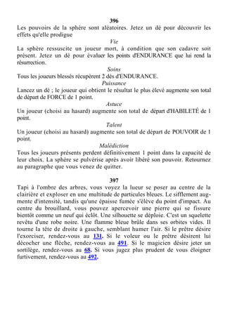 396
Les pouvoirs de la sphère sont aléatoires. Jetez un dé pour découvrir les
effets qu'elle prodigue
Vie
La sphère ressuscite un joueur mort, à condition que son cadavre soit
présent. Jetez un dé pour évaluer les points d'ENDURANCE que lui rend la
résurrection.
Soins
Tous les joueurs blessés récupèrent 2 dés d'ENDURANCE.
Puissance
Lancez un dé ; le joueur qui obtient le résultat le plus élevé augmente son total
de départ de FORCE de 1 point.
Astuce
Un joueur (choisi au hasard) augmente son total de départ d'HABILETÉ de 1
point.
Talent
Un joueur (choisi au hasard) augmente son total de départ de POUVOIR de 1
point.
Malédiction
Tous les joueurs présents perdent définitivement 1 point dans la capacité de
leur choix. La sphère se pulvérise après avoir libéré son pouvoir. Retournez
au paragraphe que vous venez de quitter.
397
Tapi à l'ombre des arbres, vous voyez la lueur se poser au centre de la
clairière et exploser en une multitude de particules bleues. Le sifflement aug-
mente d'intensité, tandis qu'une épaisse fumée s'élève du point d'impact. Au
centre du brouillard, vous pouvez apercevoir une pierre qui se fissure
bientôt comme un neuf qui éclôt. Une silhouette se déploie. C'est un squelette
revêtu d'une robe noire. Une flamme bleue brûle dans ses orbites vides. Il
tourne la tête de droite à gauche, semblant humer l'air. Si le prêtre désire
l'exorciser, rendez-vous au 131. Si le voleur ou le prêtre désirent lui
décocher une flèche, rendez-vous au 491. Si le magicien désire jeter un
sortilège, rendez-vous au 68. Si vous jugez plus prudent de vous éloigner
furtivement, rendez-vous au 492.
 