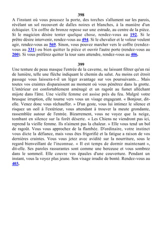 398
A l'instant où vous poussez la porte, des torches s'allument sur les parois,
révélant un sol recouvert de dalles noires et blanches, à la manière d'un
échiquier. Un coffre de bronze repose sur une estrade, au centre de la pièce.
Si le magicien désire tenter quelque chose, rendez-vous au 192. Si le
prêtre désire intervenir, rendez-vous au 494. Si le chevalier et le voleur veulent
agir, rendez-vous au 569. Sinon, vous pouvez marcher vers le coffre (rendez-
vous au 331) ou bien quitter la pièce et ouvrir l'autre porte (rendez-vous au
200). Si vous préférez quitter la tour sans attendre, rendez-vous au 406.
399
Une tenture de peau masque l'entrée de la caverne, ne laissant filtrer qu'un rai
de lumière, telle une flèche indiquant le chemin du salut. Au moins cet étroit
passage vous laissera-t-il un léger avantage sur vos poursuivants... Mais
toutes vos craintes disparaissent au moment où vous pénétrez dans la grotte.
L'intérieur est confortablement aménagé et un ragoût au fumet alléchant
mijote dans l'âtre. Une vieille femme est assise près du feu. Malgré votre
brusque irruption, elle tourne vers vous un visage engageant. « Bonjour, dit-
elle. Venez donc vous réchauffer. » D'un geste, vous lui intimez le silence et
risquez un oeil à l'extérieur, vous attendant à trouver la meute grondante,
rassemblée autour de l'entrée. Bizarrement, vous ne voyez que la neige,
tombant en silence sur la forêt déserte. « Les Chiens ne viendront pas ici,
reprend la vieille femme. Ils n'aiment pas la chaleur. » Elle vous tend un bol
de ragoût. Vous vous approchez de la flambée. D'ordinaire, votre instinct
vous dicte la défiance, mais vous êtes frigorifié et la fatigue a raison de vos
dernières craintes. Vous vous jetez avec avidité sur la nourriture, sous le
regard bienveillant de l'inconnue. « Il est temps de dormir maintenant »,
dit-elle. Ses paroles rassurantes sont comme une berceuse et vous sombrez
dans le sommeil. Elle couvre vos épaules d'une couverture. Pendant un
instant, vous la voyez plus jeune. Son visage irradie de bonté. Rendez-vous au
403.
 