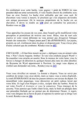 400
En combattant avec cette hache, vous gagnez 1 point de FORCE (si vous
possédez déjà une arme surnaturelle, il vous faudra choisir de combattre avec
l'une ou avec l'autre). La hache n'est utilisable que par vous seul. Si
d'aventure vous veniez à mourir, le prochain qui s'en emparera deviendra
son unique possesseur. (Si le nouveau propriétaire de la hache est un
chevalier, il devra se rendre au 130 pour en connaître les pouvoirs.)
Rendez-vous au 226.
401
Vous approchez les joyaux de vos yeux, dans l'espoir qu'ils modifieront votre
perception et permettront de trouver une issue. Hélas, rien de tout cela
n'arrive et votre vision déformée ne vous permet pas d'esquiver l'attaque
brutale des tentacules ! Chaque joueur perd 2 dés d'ENDURANCE. Les joyaux,
projetés au sol, s'enfoncent dans la glace et disparaissent. Vous n'avez plus
d'autre solution que de combattre. Rendez-vous au 457.
402
CHEVALIER : « Il faut bien mourir un jour », répliquez-vous en armant votre
bras. « Non ! s'écrie Auguste. Arrêtez ! Je vais vous conduire jusqu'à Wyrd ! »
Sa couardise vous arrache un sourire. Sous la menace de votre lame, vous le
forcez à changer de direction et, quelques heures plus tard, les côtes désolées
du Royaume de Wyrd apparaissent à l'horizon. Le mage vous dépose et
s'enfuit sans demander son reste... Rendez-vous au 117.
403
Vous vous réveillez en sursaut. La femme a disparu. Vous ne savez pas
combien de temps vous avez dormi, mais ce repos vous a remis d'aplomb.
Le total d'ENDURANCE de tous les joueurs retrouve son niveau de départ. En
rassemblant votre paquetage, vous découvrez un petit cadeau laissé par
votre hôte. Il s'agit d'un briquet à silex, sculpté dans de l'ambre. Notez-le
sur votre Feuille d Aventure si vous le conservez. Vous émergez de la
caverne. Vous pensiez que l'aube s'était levée, mais la forêt est plongée dans
une pénombre blafarde qui ne permet pas de déterminer l'heure. A regret,
vous vous éloignez de ce havre de paix et reprenez le sentier qui se dirige vers
le nord. Rendez-vous au 104.
 