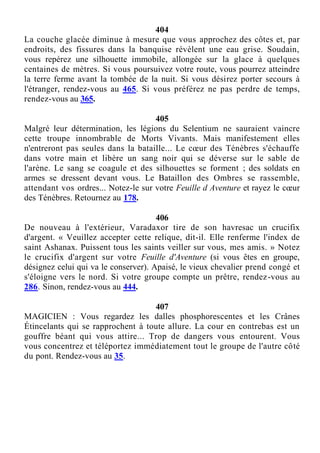 404
La couche glacée diminue à mesure que vous approchez des côtes et, par
endroits, des fissures dans la banquise révèlent une eau grise. Soudain,
vous repérez une silhouette immobile, allongée sur la glace à quelques
centaines de mètres. Si vous poursuivez votre route, vous pourrez atteindre
la terre ferme avant la tombée de la nuit. Si vous désirez porter secours à
l'étranger, rendez-vous au 465. Si vous préférez ne pas perdre de temps,
rendez-vous au 365.
405
Malgré leur détermination, les légions du Selentium ne sauraient vaincre
cette troupe innombrable de Morts Vivants. Mais manifestement elles
n'entreront pas seules dans la bataille... Le cœur des Ténèbres s'échauffe
dans votre main et libère un sang noir qui se déverse sur le sable de
l'arène. Le sang se coagule et des silhouettes se forment ; des soldats en
armes se dressent devant vous. Le Bataillon des Ombres se rassemble,
attendant vos ordres... Notez-le sur votre Feuille d Aventure et rayez le cœur
des Ténèbres. Retournez au 178.
406
De nouveau à l'extérieur, Varadaxor tire de son havresac un crucifix
d'argent. « Veuillez accepter cette relique, dit-il. Elle renferme l'index de
saint Ashanax. Puissent tous les saints veiller sur vous, mes amis. » Notez
le crucifix d'argent sur votre Feuille d'Aventure (si vous êtes en groupe,
désignez celui qui va le conserver). Apaisé, le vieux chevalier prend congé et
s'éloigne vers le nord. Si votre groupe compte un prêtre, rendez-vous au
286. Sinon, rendez-vous au 444.
407
MAGICIEN : Vous regardez les dalles phosphorescentes et les Crânes
Étincelants qui se rapprochent à toute allure. La cour en contrebas est un
gouffre béant qui vous attire... Trop de dangers vous entourent. Vous
vous concentrez et téléportez immédiatement tout le groupe de l'autre côté
du pont. Rendez-vous au 35.
 