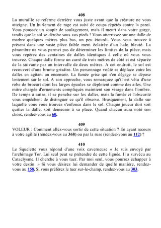 408
La muraille se referme derrière vous juste avant que la créature ne vous
atteigne. Un hurlement de rage est suivi de coups répétés contre la paroi.
Vous poussez un soupir de soulagement, mais il meurt dans votre gorge,
tandis que le sol se dérobe sous vos pieds ! Vous atterrissez sur une dalle de
marbre quelques mètres plus bas, un peu étourdi. Vous vous trouvez à
présent dans une vaste pièce faible ment éclairée d'un halo bleuté. La
pénombre ne vous permet pas de déterminer les limites de la pièce, mais
vous repérez des centaines de dalles identiques à celle où vous vous
trouvez. Chaque dalle forme un carré de trois mètres de côté et est séparée
de la suivante par un intervalle de deux mètres. A cet endroit, le sol est
recouvert d'une brume grisâtre. Un personnage voûté se déplace entre les
dalles en agitant un encensoir. La fumée grise qui s'en dégage se dépose
lentement sur le sol. A son approche, vous remarquez qu'il est vêtu d'une
robe de brocart dont les larges épaules se déploient comme des ailes. Une
mitre chargée d'ornements compliqués maintient son visage dans l'ombre.
De temps à autre, il se penche sur les dalles, mais la fumée et l'obscurité
vous empêchent de distinguer ce qu'il observe. Brusquement, la dalle sur
laquelle vous vous trouvez s'enfonce dans le sol. Chaque joueur doit soit
quitter la dalle, soit demeurer à sa place. Quand chacun aura noté son
choix, rendez-vous au 60.
409
VOLEUR : Comment allez-vous sortir de cette situation ? En ayant recours
à votre agilité (rendez-vous au 368) ou par la ruse (rendez-vous au 112) ?
410
Le Squelette vous répond d'une voix caverneuse « Je suis envoyé par
l'archimage Tor. Lui seul peut se prétendre de cette lignée. Il a survécu au
Cataclysme. Il cherche à vous tuer. Par moi seul, vous pourrez échapper à
votre destin. » Si vous désirez lui demander de quelle manière, rendez-
vous au 158. Si vous préférez le tuer sur-le-champ, rendez-vous au 303.
 
