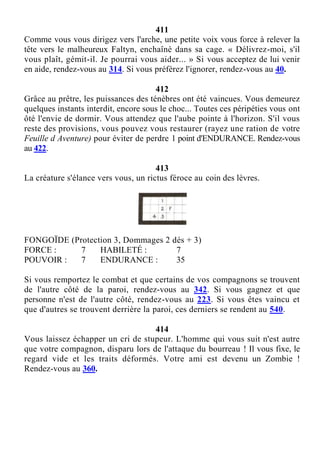 411
Comme vous vous dirigez vers l'arche, une petite voix vous force à relever la
tête vers le malheureux Faltyn, enchaîné dans sa cage. « Délivrez-moi, s'il
vous plaît, gémit-il. Je pourrai vous aider... » Si vous acceptez de lui venir
en aide, rendez-vous au 314. Si vous préférez l'ignorer, rendez-vous au 40.
412
Grâce au prêtre, les puissances des ténèbres ont été vaincues. Vous demeurez
quelques instants interdit, encore sous le choc... Toutes ces péripéties vous ont
ôté l'envie de dormir. Vous attendez que l'aube pointe à l'horizon. S'il vous
reste des provisions, vous pouvez vous restaurer (rayez une ration de votre
Feuille d Aventure) pour éviter de perdre 1 point d'ENDURANCE. Rendez-vous
au 422.
413
La créature s'élance vers vous, un rictus féroce au coin des lèvres.
FONGOÏDE (Protection 3, Dommages 2 dés + 3)
FORCE : 7 HABILETÉ : 7
POUVOIR : 7 ENDURANCE : 35
Si vous remportez le combat et que certains de vos compagnons se trouvent
de l'autre côté de la paroi, rendez-vous au 342. Si vous gagnez et que
personne n'est de l'autre côté, rendez-vous au 223. Si vous êtes vaincu et
que d'autres se trouvent derrière la paroi, ces derniers se rendent au 540.
414
Vous laissez échapper un cri de stupeur. L'homme qui vous suit n'est autre
que votre compagnon, disparu lors de l'attaque du bourreau ! Il vous fixe, le
regard vide et les traits déformés. Votre ami est devenu un Zombie !
Rendez-vous au 360.
 