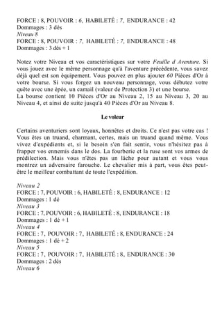 FORCE : 8, POUVOIR : 6, HABILETÉ : 7, ENDURANCE : 42
Dommages : 3 dés
Niveau 8
FORCE : 8, POUVOIR : 7, HABILETÉ : 7, ENDURANCE : 48
Dommages : 3 dés + 1
Notez votre Niveau et vos caractéristiques sur votre Feuille d Aventure. Si
vous jouez avec le même personnage qu'à l'aventure précédente, vous savez
déjà quel est son équipement. Vous pouvez en plus ajouter 60 Pièces d'Or à
votre bourse. Si vous forgez un nouveau personnage, vous débutez votre
quête avec une épée, un camail (valeur de Protection 3) et une bourse.
La bourse contient 10 Pièces d'Or au Niveau 2, 15 au Niveau 3, 20 au
Niveau 4, et ainsi de suite jusqu'à 40 Pièces d'Or au Niveau 8.
Le voleur
Certains aventuriers sont loyaux, honnêtes et droits. Ce n'est pas votre cas !
Vous êtes un truand, charmant, certes, mais un truand quand même. Vous
vivez d'expédients et, si le besoin s'en fait sentir, vous n'hésitez pas à
frapper vos ennemis dans le dos. La fourberie et la ruse sont vos armes de
prédilection. Mais vous n'êtes pas un lâche pour autant et vous vous
montrez un adversaire farouche. Le chevalier mis à part, vous êtes peut-
être le meilleur combattant de toute l'expédition.
Niveau 2
FORCE : 7, POUVOIR : 6, HABILETÉ : 8, ENDURANCE : 12
Dommages : 1 dé
Niveau 3
FORCE : 7, POUVOIR : 6, HABILETÉ : 8, ENDURANCE : 18
Dommages : 1 dé + 1
Niveau 4
FORCE : 7, POUVOIR : 7, HABILETÉ : 8, ENDURANCE : 24
Dommages : 1 dé + 2
Niveau 5
FORCE : 7, POUVOIR : 7, HABILETÉ : 8, ENDURANCE : 30
Dommages : 2 dés
Niveau 6
 