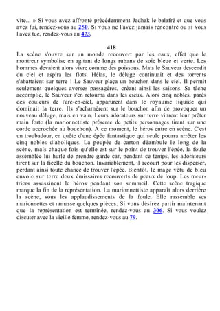 vite... » Si vous avez affronté précédemment Jadhak le balafré et que vous
avez fui, rendez-vous au 250. Si vous ne l'avez jamais rencontré ou si vous
l'avez tué, rendez-vous au 473.
418
La scène s'ouvre sur un monde recouvert par les eaux, effet que le
montreur symbolise en agitant de longs rubans de soie bleue et verte. Les
hommes devaient alors vivre comme des poissons. Mais le Sauveur descendit
du ciel et aspira les flots. Hélas, le déluge continuait et des torrents
s'abattaient sur terre ! Le Sauveur plaça un bouchon dans le ciel. Il permit
seulement quelques averses passagères, créant ainsi les saisons. Sa tâche
accomplie, le Sauveur s'en retourna dans les cieux. Alors cinq nobles, parés
des couleurs de l'arc-en-ciel, apparurent dans le royaume liquide qui
dominait la terre. Ils s'acharnèrent sur le bouchon afin de provoquer un
nouveau déluge, mais en vain. Leurs adorateurs sur terre vinrent leur prêter
main forte (la marionnettiste présente de petits personnages tirant sur une
corde accrochée au bouchon). A ce moment, le héros entre en scène. C'est
un troubadour, en quête d'une épée fantastique qui seule pourra arrêter les
cinq nobles diaboliques. La poupée de carton déambule le long de la
scène, mais chaque fois qu'elle est sur le point de trouver l'épée, la foule
assemblée lui hurle de prendre garde car, pendant ce temps, les adorateurs
tirent sur la ficelle du bouchon. Invariablement, il accourt pour les disperser,
perdant ainsi toute chance de trouver l'épée. Bientôt, le mage vêtu de bleu
envoie sur terre deux émissaires recouverts de peaux de loup. Les meur-
triers assassinent le héros pendant son sommeil. Cette scène tragique
marque la fin de la représentation. La marionnettiste apparaît alors derrière
la scène, sous les applaudissements de la foule. Elle rassemble ses
marionnettes et ramasse quelques pièces. Si vous désirez partir maintenant
que la représentation est terminée, rendez-vous au 306. Si vous voulez
discuter avec la vieille femme, rendez-vous au 79.
 