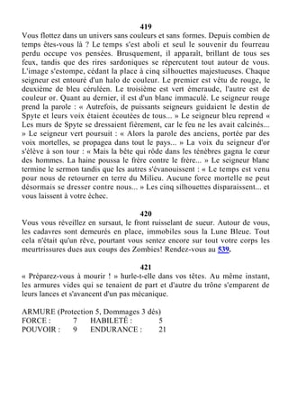 419
Vous flottez dans un univers sans couleurs et sans formes. Depuis combien de
temps êtes-vous là ? Le temps s'est aboli et seul le souvenir du fourreau
perdu occupe vos pensées. Brusquement, il apparaît, brillant de tous ses
feux, tandis que des rires sardoniques se répercutent tout autour de vous.
L'image s'estompe, cédant la place à cinq silhouettes majestueuses. Chaque
seigneur est entouré d'un halo de couleur. Le premier est vêtu de rouge, le
deuxième de bleu céruléen. Le troisième est vert émeraude, l'autre est de
couleur or. Quant au dernier, il est d'un blanc immaculé. Le seigneur rouge
prend la parole : « Autrefois, de puissants seigneurs guidaient le destin de
Spyte et leurs voix étaient écoutées de tous... » Le seigneur bleu reprend «
Les murs de Spyte se dressaient fièrement, car le feu ne les avait calcinés...
» Le seigneur vert poursuit : « Alors la parole des anciens, portée par des
voix mortelles, se propagea dans tout le pays... » La voix du seigneur d'or
s'élève à son tour : « Mais la bête qui rôde dans les ténèbres gagna le cœur
des hommes. La haine poussa le frère contre le frère... » Le seigneur blanc
termine le sermon tandis que les autres s'évanouissent : « Le temps est venu
pour nous de retourner en terre du Milieu. Aucune force mortelle ne peut
désormais se dresser contre nous... » Les cinq silhouettes disparaissent... et
vous laissent à votre échec.
420
Vous vous réveillez en sursaut, le front ruisselant de sueur. Autour de vous,
les cadavres sont demeurés en place, immobiles sous la Lune Bleue. Tout
cela n'était qu'un rêve, pourtant vous sentez encore sur tout votre corps les
meurtrissures dues aux coups des Zombies! Rendez-vous au 539.
421
« Préparez-vous à mourir ! » hurle-t-elle dans vos têtes. Au même instant,
les armures vides qui se tenaient de part et d'autre du trône s'emparent de
leurs lances et s'avancent d'un pas mécanique.
ARMURE (Protection 5, Dommages 3 dés)
FORCE : 7 HABILETÉ : 5
POUVOIR : 9 ENDURANCE : 21
 