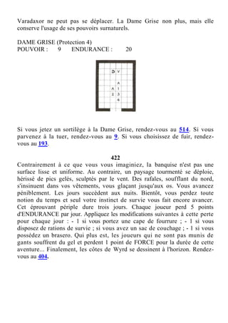 Varadaxor ne peut pas se déplacer. La Dame Grise non plus, mais elle
conserve l'usage de ses pouvoirs surnaturels.
DAME GRISE (Protection 4)
POUVOIR : 9 ENDURANCE : 20
Si vous jetez un sortilège à la Dame Grise, rendez-vous au 514. Si vous
parvenez à la tuer, rendez-vous au 9. Si vous choisissez de fuir, rendez-
vous au 193.
422
Contrairement à ce que vous vous imaginiez, la banquise n'est pas une
surface lisse et uniforme. Au contraire, un paysage tourmenté se déploie,
hérissé de pics gelés, sculptés par le vent. Des rafales, soufflant du nord,
s'insinuent dans vos vêtements, vous glaçant jusqu'aux os. Vous avancez
péniblement. Les jours succèdent aux nuits. Bientôt, vous perdez toute
notion du temps et seul votre instinct de survie vous fait encore avancer.
Cet éprouvant périple dure trois jours. Chaque joueur perd 5 points
d'ENDURANCE par jour. Appliquez les modifications suivantes à cette perte
pour chaque jour : - 1 si vous portez une cape de fourrure ; - 1 si vous
disposez de rations de survie ; si vous avez un sac de couchage ; - 1 si vous
possédez un brasero. Qui plus est, les joueurs qui ne sont pas munis de
gants souffrent du gel et perdent 1 point de FORCE pour la durée de cette
aventure... Finalement, les côtes de Wyrd se dessinent à l'horizon. Rendez-
vous au 404.
 