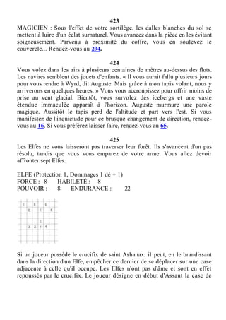 423
MAGICIEN : Sous l'effet de votre sortilège, les dalles blanches du sol se
mettent à luire d'un éclat surnaturel. Vous avancez dans la pièce en les évitant
soigneusement. Parvenu à proximité du coffre, vous en soulevez le
couvercle... Rendez-vous au 294.
424
Vous volez dans les airs à plusieurs centaines de mètres au-dessus des flots.
Les navires semblent des jouets d'enfants. « Il vous aurait fallu plusieurs jours
pour vous rendre à Wyrd, dit Auguste. Mais grâce à mon tapis volant, nous y
arriverons en quelques heures. » Vous vous accroupissez pour offrir moins de
prise au vent glacial. Bientôt, vous survolez des icebergs et une vaste
étendue immaculée apparaît à l'horizon. Auguste murmure une parole
magique. Aussitôt le tapis perd de l'altitude et part vers l'est. Si vous
manifestez de l'inquiétude pour ce brusque changement de direction, rendez-
vous au 16. Si vous préférez laisser faire, rendez-vous au 65.
425
Les Elfes ne vous laisseront pas traverser leur forêt. Ils s'avancent d'un pas
résolu, tandis que vous vous emparez de votre arme. Vous allez devoir
affronter sept Elfes.
ELFE (Protection 1, Dommages 1 dé + 1)
FORCE : 8 HABILETÉ : 8
POUVOIR : 8 ENDURANCE : 22
Si un joueur possède le crucifix de saint Ashanax, il peut, en le brandissant
dans la direction d'un Elfe, empêcher ce dernier de se déplacer sur une case
adjacente à celle qu'il occupe. Les Elfes n'ont pas d'âme et sont en effet
repoussés par le crucifix. Le joueur désigne en début d'Assaut la case de
 