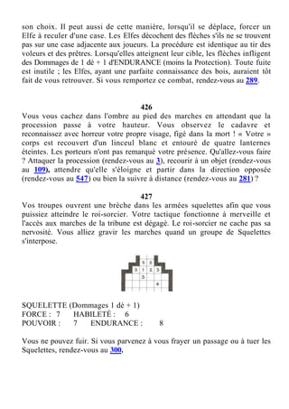 son choix. Il peut aussi de cette manière, lorsqu'il se déplace, forcer un
Elfe à reculer d'une case. Les Elfes décochent des flèches s'ils ne se trouvent
pas sur une case adjacente aux joueurs. La procédure est identique au tir des
voleurs et des prêtres. Lorsqu'elles atteignent leur cible, les flèches infligent
des Dommages de 1 dé + 1 d'ENDURANCE (moins la Protection). Toute fuite
est inutile ; les Elfes, ayant une parfaite connaissance des bois, auraient tôt
fait de vous retrouver. Si vous remportez ce combat, rendez-vous au 289.
426
Vous vous cachez dans l'ombre au pied des marches en attendant que la
procession passe à votre hauteur. Vous observez le cadavre et
reconnaissez avec horreur votre propre visage, figé dans la mort ! « Votre »
corps est recouvert d'un linceul blanc et entouré de quatre lanternes
éteintes. Les porteurs n'ont pas remarqué votre présence. Qu'allez-vous faire
? Attaquer la procession (rendez-vous au 3), recourir à un objet (rendez-vous
au 109), attendre qu'elle s'éloigne et partir dans la direction opposée
(rendez-vous au 547) ou bien la suivre à distance (rendez-vous au 281) ?
427
Vos troupes ouvrent une brèche dans les armées squelettes afin que vous
puissiez atteindre le roi-sorcier. Votre tactique fonctionne à merveille et
l'accès aux marches de la tribune est dégagé. Le roi-sorcier ne cache pas sa
nervosité. Vous alliez gravir les marches quand un groupe de Squelettes
s'interpose.
SQUELETTE (Dommages 1 dé + 1)
FORCE : 7 HABILETÉ : 6
POUVOIR : 7 ENDURANCE : 8
Vous ne pouvez fuir. Si vous parvenez à vous frayer un passage ou à tuer les
Squelettes, rendez-vous au 300.
 