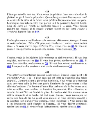 428
L'étrange mélodie s'est tue. Vous venez de pénétrer dans une salle dont le
plafond se perd dans la pénombre. Quatre bougies sont disposées en carré
au centre de la pièce et la faible lueur qu'elles dispensent éclaire une porte.
Les bougies sont reliées entre elles par un trait de poussière d'argent. L'inté-
rieur du carré est rempli de symboles tracés à la craie. Vous pouvez
prendre les bougies et la poudre d'argent (notez-les sur votre Feuille d
Aventure). Rendez-vous au 543.
429
L'aubergiste vous accueille d'une voix tonnante. «Bienvenue, étranger. Il vous
en coûtera chacun 1 Pièce d'Or pour une chambre et 1 autre si vous désirez
dîner. » Si vous pouvez payer 2 Pièces d'Or, rendez-vous au 80. Si vous ne
pouvez vous permettre de payer cette somme, rendez-vous au 103.
430
Chaque joueur de l'expédition doit surmonter ce péril ou mourir. Si vous êtes
magicien, rendez-vous au 186. Si vous êtes prêtre, rendez-vous au 561. Si
vous êtes chevalier, rendez-vous au 74. Si vous êtes voleur, rendez-vous au
409. Lorsque tous les survivants sont réunis, rendez-vous au 35.
431
Vous atterrissez lourdement dans un tas de fumier. Chaque joueur perd 1 dé
d'ENDURANCE (1 dé - 1 pour ceux qui ont tenté de s'agripper aux parois
du puits). L'armure assure la protection habituelle. Vous venez de déboucher
dans une vaste salle de bois aux parois illuminées de rouge comme si elles
allaient s'embraser d'un instant à l'autre. Des barbares à la barbe rousse et au
teint vermillon sont attablés et festoient bruyamment. Une silhouette se
détache devant l'âtre au fond de la pièce. Le barbare doit bien mesurer deux
mètres cinquante et sa hache est tout aussi énorme. Vous remarquez un
coffre non loin de lui. Le géant vous aperçoit et vous interpelle aussitôt «
Je suis Bors ! dit-il d'une voix tonnante. Je suis le chef ici ! » Vous comprenez
à ses intonations qu'il cherche la bagarre... Si vous désirez combattre,
rendez-vous au 92. Si vous refusez l'affrontement, rendez-vous au 416.
 
