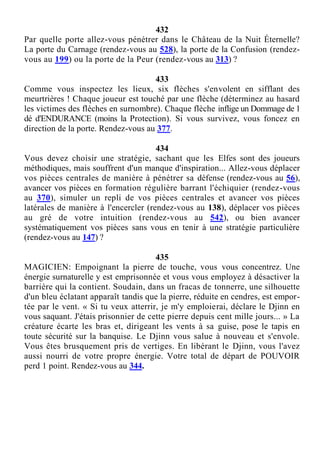 432
Par quelle porte allez-vous pénétrer dans le Château de la Nuit Éternelle?
La porte du Carnage (rendez-vous au 528), la porte de la Confusion (rendez-
vous au 199) ou la porte de la Peur (rendez-vous au 313) ?
433
Comme vous inspectez les lieux, six flèches s'envolent en sifflant des
meurtrières ! Chaque joueur est touché par une flèche (déterminez au hasard
les victimes des flèches en surnombre). Chaque flèche inflige un Dommage de 1
dé d'ENDURANCE (moins la Protection). Si vous survivez, vous foncez en
direction de la porte. Rendez-vous au 377.
434
Vous devez choisir une stratégie, sachant que les Elfes sont des joueurs
méthodiques, mais souffrent d'un manque d'inspiration... Allez-vous déplacer
vos pièces centrales de manière à pénétrer sa défense (rendez-vous au 56),
avancer vos pièces en formation régulière barrant l'échiquier (rendez-vous
au 370), simuler un repli de vos pièces centrales et avancer vos pièces
latérales de manière à l'encercler (rendez-vous au 138), déplacer vos pièces
au gré de votre intuition (rendez-vous au 542), ou bien avancer
systématiquement vos pièces sans vous en tenir à une stratégie particulière
(rendez-vous au 147) ?
435
MAGICIEN: Empoignant la pierre de touche, vous vous concentrez. Une
énergie surnaturelle y est emprisonnée et vous vous employez à désactiver la
barrière qui la contient. Soudain, dans un fracas de tonnerre, une silhouette
d'un bleu éclatant apparaît tandis que la pierre, réduite en cendres, est empor-
tée par le vent. « Si tu veux atterrir, je m'y emploierai, déclare le Djinn en
vous saquant. J'étais prisonnier de cette pierre depuis cent mille jours... » La
créature écarte les bras et, dirigeant les vents à sa guise, pose le tapis en
toute sécurité sur la banquise. Le Djinn vous salue à nouveau et s'envole.
Vous êtes brusquement pris de vertiges. En libérant le Djinn, vous l'avez
aussi nourri de votre propre énergie. Votre total de départ de POUVOIR
perd 1 point. Rendez-vous au 344.
 