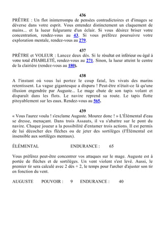 436
PRÊTRE : Un flot ininterrompu de pensées contradictoires et d'images se
déverse dans votre esprit. Vous entendez distinctement un claquement de
mains... et la lueur fulgurante d'un éclair. Si vous désirez briser votre
concentration, rendez-vous au 43. Si vous préférez poursuivre votre
exploration mentale, rendez-vous au 279.
437
PRÊTRE et VOLEUR : Lancez deux dés. Si le résultat est inférieur ou égal à
votre total d'HABILETÉ, rendez-vous au 271. Sinon, la lueur atteint le centre
de la clairière (rendez-vous au 180).
438
A l'instant où vous lui portez le coup fatal, les vivats des marins
retentissent. La vague gigantesque a disparu ! Peut-être n'était-ce là qu'une
illusion engendrée par Auguste... Le mage chute de son tapis volant et
disparaît dans les flots. Le navire reprend sa route. Le tapis flotte
pitoyablement sur les eaux. Rendez-vous au 565.
439
« Vous l'aurez voulu ! s'exclame Auguste. Mourez donc ! » L'Élémental d'eau
se dresse, menaçant. Dans trois Assauts, il va s'abattre sur le pont du
navire. Chaque joueur a la possibilité d'entamer trois actions. Il est permis
de lui décocher des flèches ou de jeter des sortilèges (I'Élémental est
insensible aux sortilèges mentaux).
ÉLÉMENTAL ENDURANCE : 65
Vous préférez peut-être concentrer vos attaques sur le mage. Auguste est à
portée de flèches et de sortilèges. Un vent violent s'est levé. Aussi, le
premier tir sera calculé avec 2 dés + 2, le temps pour l'archer d'ajuster son tir
en fonction du vent.
AUGUSTE POUVOIR : 9 ENDURANCE : 40
 