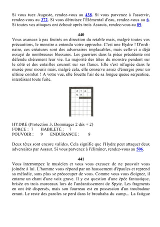 Si vous tuez Auguste, rendez-vous au 438. Si vous parvenez à l'asservir,
rendez-vous au 372. Si vous détruisez l'Élémental d'eau, rendez-vous au 6.
Si toutes vos attaques ont échoué après trois Assauts, rendez-vous au 89.
440
Vous avancez à pas feutrés en direction du retable mais, malgré toutes vos
précautions, le monstre a entendu votre approche. C'est une Hydre ! D'ordi-
naire, ces créatures sont des adversaires implacables, mais celle-ci a déjà
essuyé de nombreuses blessures. Les guerriers dans la pièce précédente ont
défendu chèrement leur vie. La majorité des têtes du monstre pendent sur
le côté et des entailles courent sur ses flancs. Elle s'est réfugiée dans le
musée pour mourir mais, malgré cela, elle conserve assez d'énergie pour un
ultime combat ! A votre vue, elle fouette l'air de sa longue queue serpentine,
interdisant toute fuite.
HYDRE (Protection 3, Dommages 2 dés + 2)
FORCE : 7 HABILETÉ : 7
POUVOIR : 9 ENDURANCE : 8
Deux têtes sont encore valides. Cela signifie que l'Hydre peut attaquer deux
adversaires par Assaut. Si vous parvenez à l'éliminer, rendez-vous au 506.
441
Vous interrompez le musicien et vous vous excusez de ne pouvoir vous
joindre à lui. L'homme vous répond par un haussement d'épaules et reprend
sa mélodie, sans plus se préoccuper de vous. Comme vous vous éloignez, il
entame un chant d'une voix grave. Il y est question d'une épée fantastique,
brisée en trois morceaux lors de l'anéantissement de Spyte. Les fragments
en ont été dispersés, mais son fourreau est en possession d'un troubadour
errant. Le reste des paroles se perd dans le brouhaha du camp... La fatigue
 
