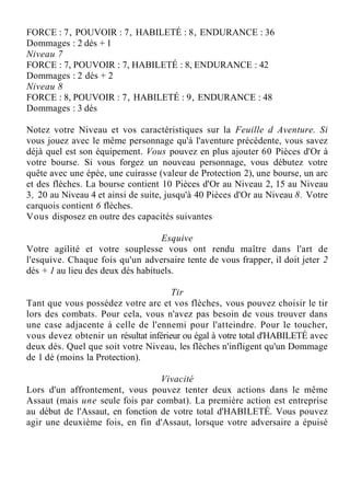 FORCE : 7, POUVOIR : 7, HABILETÉ : 8, ENDURANCE : 36
Dommages : 2 dés + 1
Niveau 7
FORCE : 7, POUVOIR : 7, HABILETÉ : 8, ENDURANCE : 42
Dommages : 2 dés + 2
Niveau 8
FORCE : 8, POUVOIR : 7, HABILETÉ : 9, ENDURANCE : 48
Dommages : 3 dés
Notez votre Niveau et vos caractéristiques sur la Feuille d Aventure. Si
vous jouez avec le même personnage qu'à l'aventure précédente, vous savez
déjà quel est son équipement. Vous pouvez en plus ajouter 60 Pièces d'Or à
votre bourse. Si vous forgez un nouveau personnage, vous débutez votre
quête avec une épée, une cuirasse (valeur de Protection 2), une bourse, un arc
et des flèches. La bourse contient 10 Pièces d'Or au Niveau 2, 15 au Niveau
3, 20 au Niveau 4 et ainsi de suite, jusqu'à 40 Pièces d'Or au Niveau 8. Votre
carquois contient 6 flèches.
Vous disposez en outre des capacités suivantes
Esquive
Votre agilité et votre souplesse vous ont rendu maître dans l'art de
l'esquive. Chaque fois qu'un adversaire tente de vous frapper, il doit jeter 2
dés + 1 au lieu des deux dés habituels.
Tir
Tant que vous possédez votre arc et vos flèches, vous pouvez choisir le tir
lors des combats. Pour cela, vous n'avez pas besoin de vous trouver dans
une case adjacente à celle de l'ennemi pour l'atteindre. Pour le toucher,
vous devez obtenir un résultat inférieur ou égal à votre total d'HABILETÉ avec
deux dés. Quel que soit votre Niveau, les flèches n'infligent qu'un Dommage
de 1 dé (moins la Protection).
Vivacité
Lors d'un affrontement, vous pouvez tenter deux actions dans le même
Assaut (mais une seule fois par combat). La première action est entreprise
au début de l'Assaut, en fonction de votre total d'HABILETÉ. Vous pouvez
agir une deuxième fois, en fin d'Assaut, lorsque votre adversaire a épuisé
 